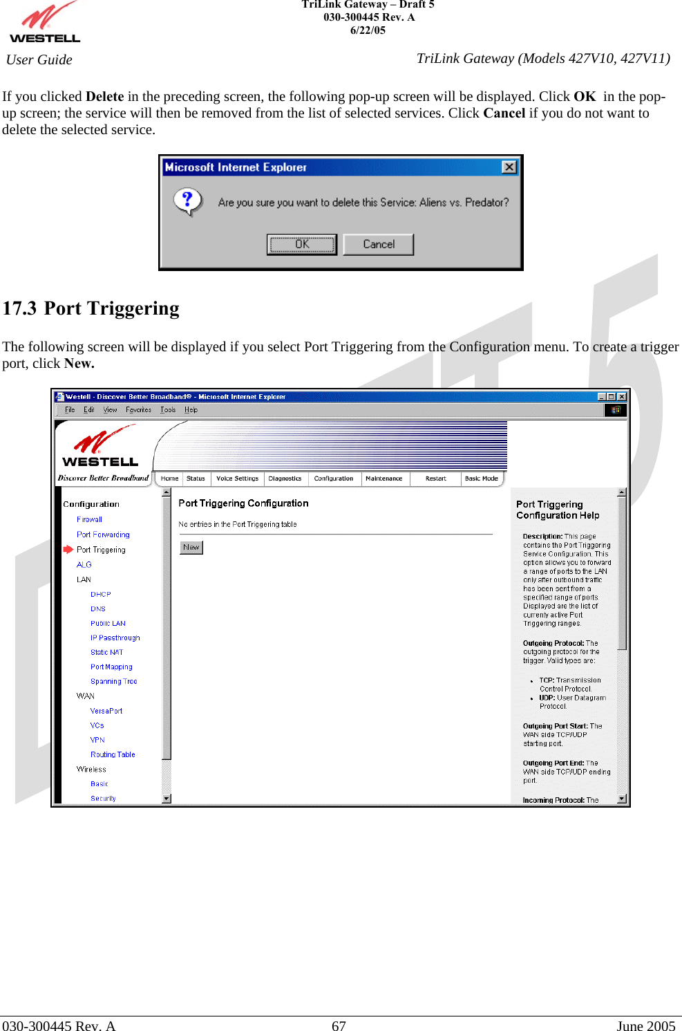    TriLink Gateway – Draft 5   030-300445 Rev. A 6/22/05   030-300445 Rev. A  67  June 2005  User Guide  TriLink Gateway (Models 427V10, 427V11)If you clicked Delete in the preceding screen, the following pop-up screen will be displayed. Click OK  in the pop-up screen; the service will then be removed from the list of selected services. Click Cancel if you do not want to delete the selected service.    17.3 Port Triggering  The following screen will be displayed if you select Port Triggering from the Configuration menu. To create a trigger port, click New.               