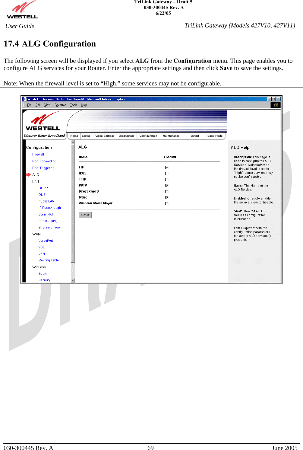    TriLink Gateway – Draft 5   030-300445 Rev. A 6/22/05   030-300445 Rev. A  69  June 2005  User Guide  TriLink Gateway (Models 427V10, 427V11)17.4 ALG Configuration  The following screen will be displayed if you select ALG from the Configuration menu. This page enables you to configure ALG services for your Router. Enter the appropriate settings and then click Save to save the settings.   Note: When the firewall level is set to “High,” some services may not be configurable.                        