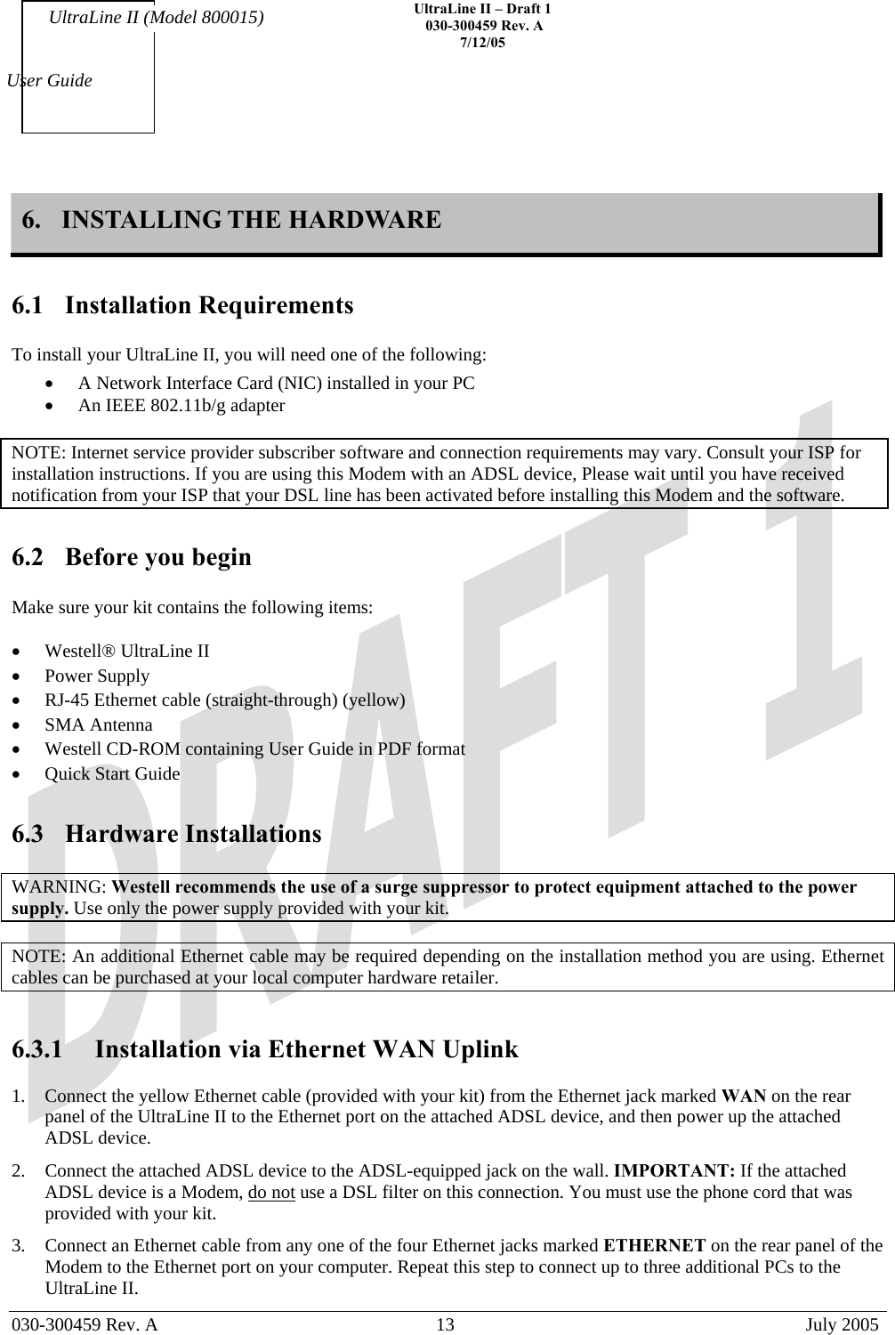    UltraLine II – Draft 1   030-300459 Rev. A 7/12/05   030-300459 Rev. A  13  July 2005  User Guide UltraLine II (Model 800015) 6.  INSTALLING THE HARDWARE   6.1 Installation Requirements  To install your UltraLine II, you will need one of the following: •  A Network Interface Card (NIC) installed in your PC   •  An IEEE 802.11b/g adapter   NOTE: Internet service provider subscriber software and connection requirements may vary. Consult your ISP for installation instructions. If you are using this Modem with an ADSL device, Please wait until you have received notification from your ISP that your DSL line has been activated before installing this Modem and the software.  6.2  Before you begin  Make sure your kit contains the following items:  •  Westell® UltraLine II  •  Power Supply •  RJ-45 Ethernet cable (straight-through) (yellow) •  SMA Antenna  •  Westell CD-ROM containing User Guide in PDF format •  Quick Start Guide  6.3 Hardware Installations  WARNING: Westell recommends the use of a surge suppressor to protect equipment attached to the power supply. Use only the power supply provided with your kit.  NOTE: An additional Ethernet cable may be required depending on the installation method you are using. Ethernet cables can be purchased at your local computer hardware retailer.   6.3.1  Installation via Ethernet WAN Uplink  1.  Connect the yellow Ethernet cable (provided with your kit) from the Ethernet jack marked WAN on the rear panel of the UltraLine II to the Ethernet port on the attached ADSL device, and then power up the attached ADSL device. 2.  Connect the attached ADSL device to the ADSL-equipped jack on the wall. IMPORTANT: If the attached ADSL device is a Modem, do not use a DSL filter on this connection. You must use the phone cord that was provided with your kit. 3.  Connect an Ethernet cable from any one of the four Ethernet jacks marked ETHERNET on the rear panel of the Modem to the Ethernet port on your computer. Repeat this step to connect up to three additional PCs to the UltraLine II. 