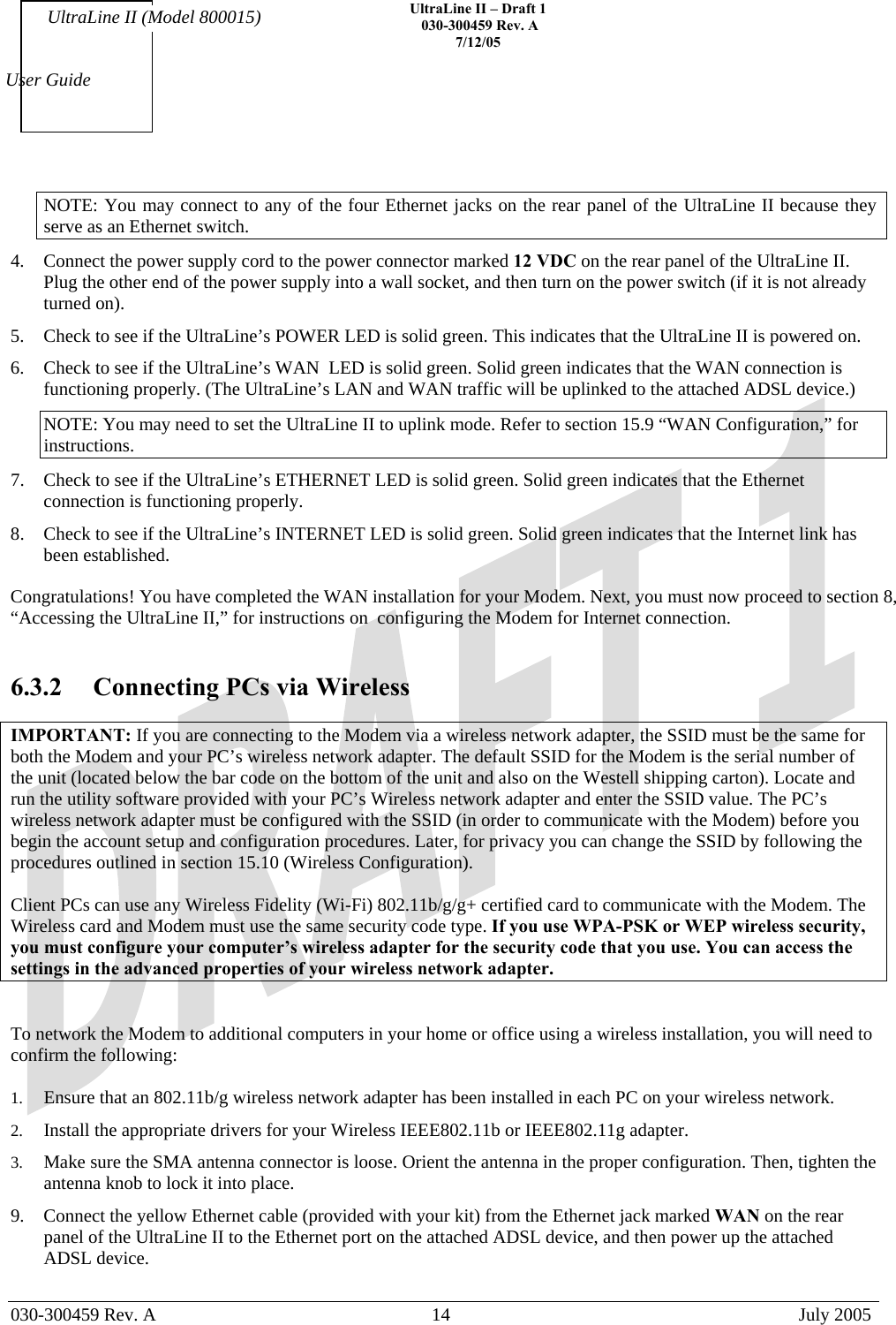    UltraLine II – Draft 1   030-300459 Rev. A 7/12/05   030-300459 Rev. A  14  July 2005  User Guide UltraLine II (Model 800015) NOTE: You may connect to any of the four Ethernet jacks on the rear panel of the UltraLine II because they serve as an Ethernet switch. 4.  Connect the power supply cord to the power connector marked 12 VDC on the rear panel of the UltraLine II. Plug the other end of the power supply into a wall socket, and then turn on the power switch (if it is not already turned on). 5.  Check to see if the UltraLine’s POWER LED is solid green. This indicates that the UltraLine II is powered on. 6.  Check to see if the UltraLine’s WAN  LED is solid green. Solid green indicates that the WAN connection is functioning properly. (The UltraLine’s LAN and WAN traffic will be uplinked to the attached ADSL device.) NOTE: You may need to set the UltraLine II to uplink mode. Refer to section 15.9 “WAN Configuration,” for instructions. 7.  Check to see if the UltraLine’s ETHERNET LED is solid green. Solid green indicates that the Ethernet connection is functioning properly. 8.  Check to see if the UltraLine’s INTERNET LED is solid green. Solid green indicates that the Internet link has been established.  Congratulations! You have completed the WAN installation for your Modem. Next, you must now proceed to section 8, “Accessing the UltraLine II,” for instructions on  configuring the Modem for Internet connection.    6.3.2  Connecting PCs via Wireless  IMPORTANT: If you are connecting to the Modem via a wireless network adapter, the SSID must be the same for both the Modem and your PC’s wireless network adapter. The default SSID for the Modem is the serial number of the unit (located below the bar code on the bottom of the unit and also on the Westell shipping carton). Locate and run the utility software provided with your PC’s Wireless network adapter and enter the SSID value. The PC’s wireless network adapter must be configured with the SSID (in order to communicate with the Modem) before you begin the account setup and configuration procedures. Later, for privacy you can change the SSID by following the procedures outlined in section 15.10 (Wireless Configuration).  Client PCs can use any Wireless Fidelity (Wi-Fi) 802.11b/g/g+ certified card to communicate with the Modem. The Wireless card and Modem must use the same security code type. If you use WPA-PSK or WEP wireless security, you must configure your computer’s wireless adapter for the security code that you use. You can access the settings in the advanced properties of your wireless network adapter.   To network the Modem to additional computers in your home or office using a wireless installation, you will need to confirm the following:  1.  Ensure that an 802.11b/g wireless network adapter has been installed in each PC on your wireless network. 2.  Install the appropriate drivers for your Wireless IEEE802.11b or IEEE802.11g adapter. 3.  Make sure the SMA antenna connector is loose. Orient the antenna in the proper configuration. Then, tighten the antenna knob to lock it into place. 9.  Connect the yellow Ethernet cable (provided with your kit) from the Ethernet jack marked WAN on the rear panel of the UltraLine II to the Ethernet port on the attached ADSL device, and then power up the attached ADSL device. 