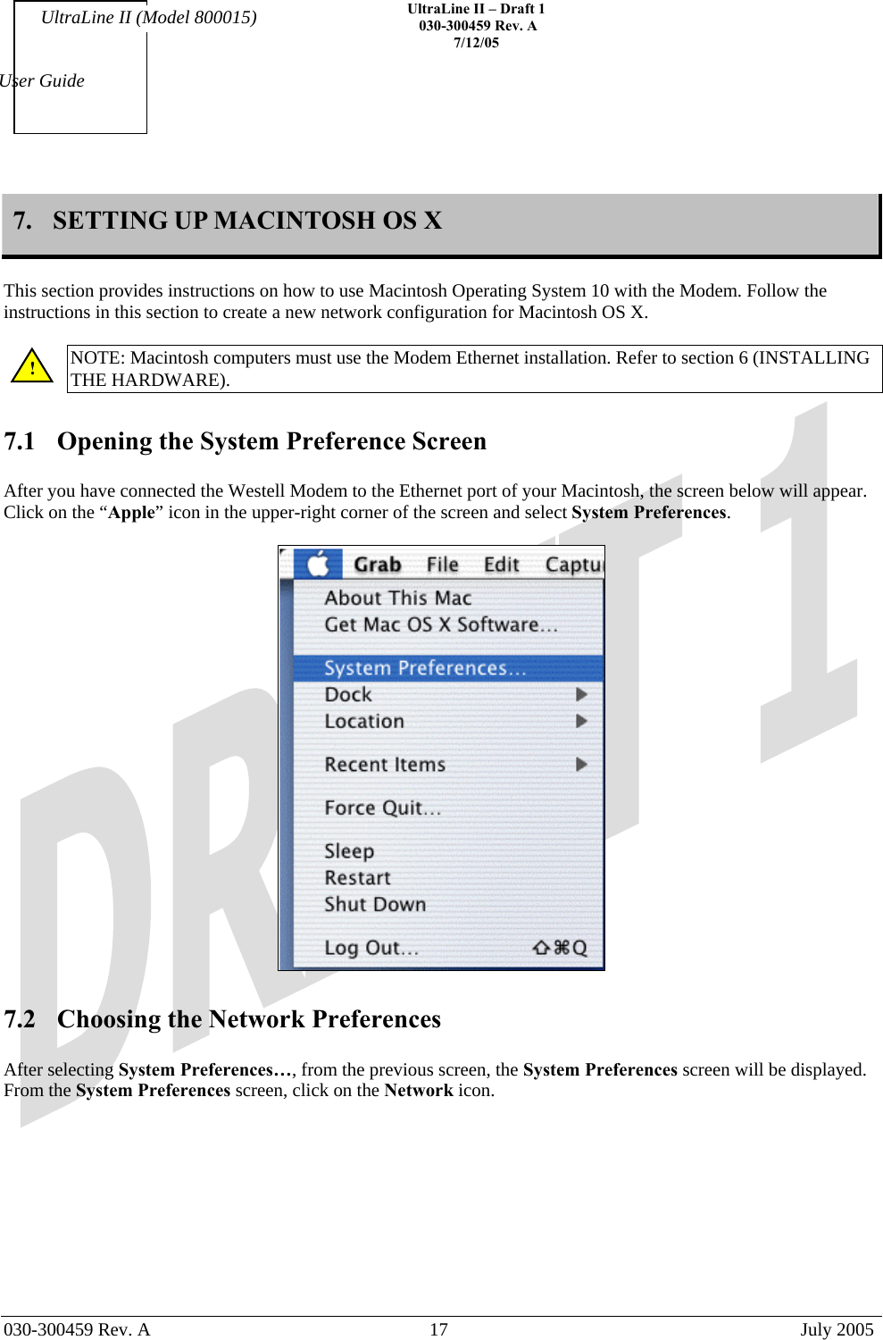    UltraLine II – Draft 1   030-300459 Rev. A 7/12/05   030-300459 Rev. A  17  July 2005  User Guide UltraLine II (Model 800015) 7.  SETTING UP MACINTOSH OS X  This section provides instructions on how to use Macintosh Operating System 10 with the Modem. Follow the instructions in this section to create a new network configuration for Macintosh OS X.  NOTE: Macintosh computers must use the Modem Ethernet installation. Refer to section 6 (INSTALLING THE HARDWARE).  7.1  Opening the System Preference Screen  After you have connected the Westell Modem to the Ethernet port of your Macintosh, the screen below will appear. Click on the “Apple” icon in the upper-right corner of the screen and select System Preferences.     7.2  Choosing the Network Preferences  After selecting System Preferences…, from the previous screen, the System Preferences screen will be displayed. From the System Preferences screen, click on the Network icon.  ! 