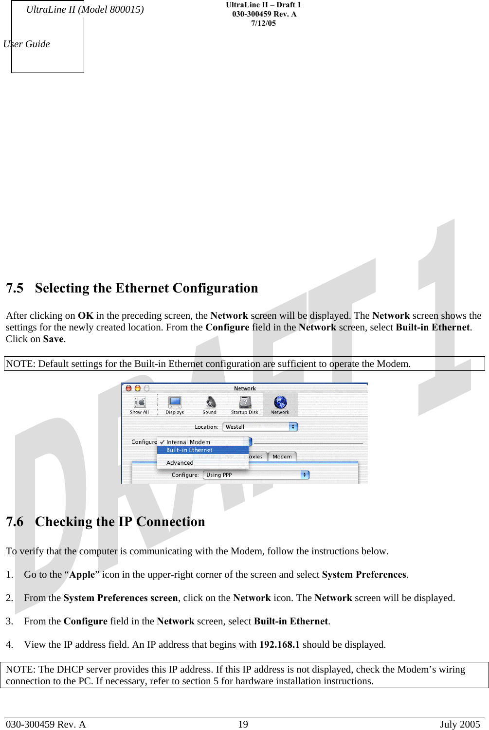    UltraLine II – Draft 1   030-300459 Rev. A 7/12/05   030-300459 Rev. A  19  July 2005  User Guide UltraLine II (Model 800015)             7.5  Selecting the Ethernet Configuration  After clicking on OK in the preceding screen, the Network screen will be displayed. The Network screen shows the settings for the newly created location. From the Configure field in the Network screen, select Built-in Ethernet. Click on Save.  NOTE: Default settings for the Built-in Ethernet configuration are sufficient to operate the Modem.      7.6  Checking the IP Connection  To verify that the computer is communicating with the Modem, follow the instructions below.  1.  Go to the “Apple” icon in the upper-right corner of the screen and select System Preferences.  2. From the System Preferences screen, click on the Network icon. The Network screen will be displayed.  3. From the Configure field in the Network screen, select Built-in Ethernet.  4.  View the IP address field. An IP address that begins with 192.168.1 should be displayed.  NOTE: The DHCP server provides this IP address. If this IP address is not displayed, check the Modem’s wiring connection to the PC. If necessary, refer to section 5 for hardware installation instructions.  