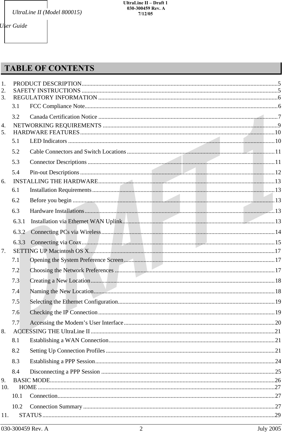    UltraLine II – Draft 1   030-300459 Rev. A 7/12/05     030-300459 Rev. A  2  July 2005    User Guide UltraLine II (Model 800015) TABLE OF CONTENTS  1. PRODUCT DESCRIPTION..................................................................................................................................5 2. SAFETY INSTRUCTIONS ..................................................................................................................................5 3. REGULATORY INFORMATION .......................................................................................................................6 3.1 FCC Compliance Note................................................................................................................................6 3.2 Canada Certification Notice .......................................................................................................................7 4. NETWORKING REQUIREMENTS ....................................................................................................................9 5. HARDWARE FEATURES.................................................................................................................................10 5.1 LED Indicators .........................................................................................................................................10 5.2 Cable Connectors and Switch Locations ..................................................................................................11 5.3 Connector Descriptions ............................................................................................................................11 5.4 Pin-out Descriptions .................................................................................................................................12 6. INSTALLING THE HARDWARE.....................................................................................................................13 6.1 Installation Requirements.........................................................................................................................13 6.2 Before you begin ......................................................................................................................................13 6.3 Hardware Installations..............................................................................................................................13 6.3.1 Installation via Ethernet WAN Uplink.....................................................................................................13 6.3.2 Connecting PCs via Wireless...................................................................................................................14 6.3.3 Connecting via Coax................................................................................................................................15 7. SETTING UP Macintosh OS X...........................................................................................................................17 7.1 Opening the System Preference Screen....................................................................................................17 7.2 Choosing the Network Preferences ..........................................................................................................17 7.3 Creating a New Location..........................................................................................................................18 7.4 Naming the New Location........................................................................................................................18 7.5 Selecting the Ethernet Configuration........................................................................................................19 7.6 Checking the IP Connection.....................................................................................................................19 7.7 Accessing the Modem’s User Interface....................................................................................................20 8. ACCESSING THE UltraLine II..........................................................................................................................21 8.1 Establishing a WAN Connection..............................................................................................................21 8.2 Setting Up Connection Profiles ................................................................................................................21 8.3 Establishing a PPP Session.......................................................................................................................24 8.4 Disconnecting a PPP Session ...................................................................................................................25 9. BASIC MODE.....................................................................................................................................................26 10. HOME .............................................................................................................................................................27 10.1 Connection................................................................................................................................................27 10.2 Connection Summary ...............................................................................................................................27 11. STATUS..........................................................................................................................................................29 