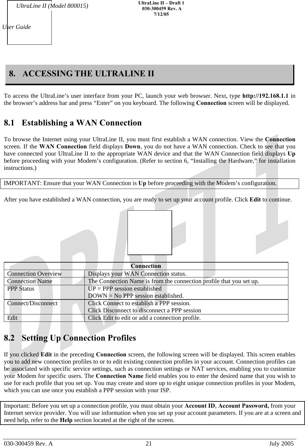    UltraLine II – Draft 1   030-300459 Rev. A 7/12/05   030-300459 Rev. A  21  July 2005  User Guide UltraLine II (Model 800015) 8.  ACCESSING THE ULTRALINE II  To access the UltraLine’s user interface from your PC, launch your web browser. Next, type http://192.168.1.1 in the browser’s address bar and press “Enter” on you keyboard. The following Connection screen will be displayed.  8.1  Establishing a WAN Connection  To browse the Internet using your UltraLine II, you must first establish a WAN connection. View the Connection screen. If the WAN Connection field displays Down, you do not have a WAN connection. Check to see that you have connected your UltraLine II to the appropriate WAN device and that the WAN Connection field displays Up before proceeding with your Modem’s configuration. (Refer to section 6, “Installing the Hardware,” for installation instructions.)  IMPORTANT: Ensure that your WAN Connection is Up before proceeding with the Modem’s configuration.  After you have established a WAN connection, you are ready to set up your account profile. Click Edit to continue.    Connection Connection Overview  Displays your WAN Connection status. Connection Name   The Connection Name is from the connection profile that you set up.  PPP Status  UP = PPP session established DOWN = No PPP session established. Connect/Disconnect   Click Connect to establish a PPP session. Click Disconnect to disconnect a PPP session Edit  Click Edit to edit or add a connection profile.  8.2  Setting Up Connection Profiles  If you clicked Edit in the preceding Connection screen, the following screen will be displayed. This screen enables you to add new connection profiles to or to edit existing connection profiles in your account. Connection profiles can be associated with specific service settings, such as connection settings or NAT services, enabling you to customize your Modem for specific users. The Connection Name field enables you to enter the desired name that you wish to use for each profile that you set up. You may create and store up to eight unique connection profiles in your Modem, which you can use once you establish a PPP session with your ISP.  Important: Before you set up a connection profile, you must obtain your Account ID, Account Password, from your Internet service provider. You will use information when you set up your account parameters. If you are at a screen and need help, refer to the Help section located at the right of the screen.  