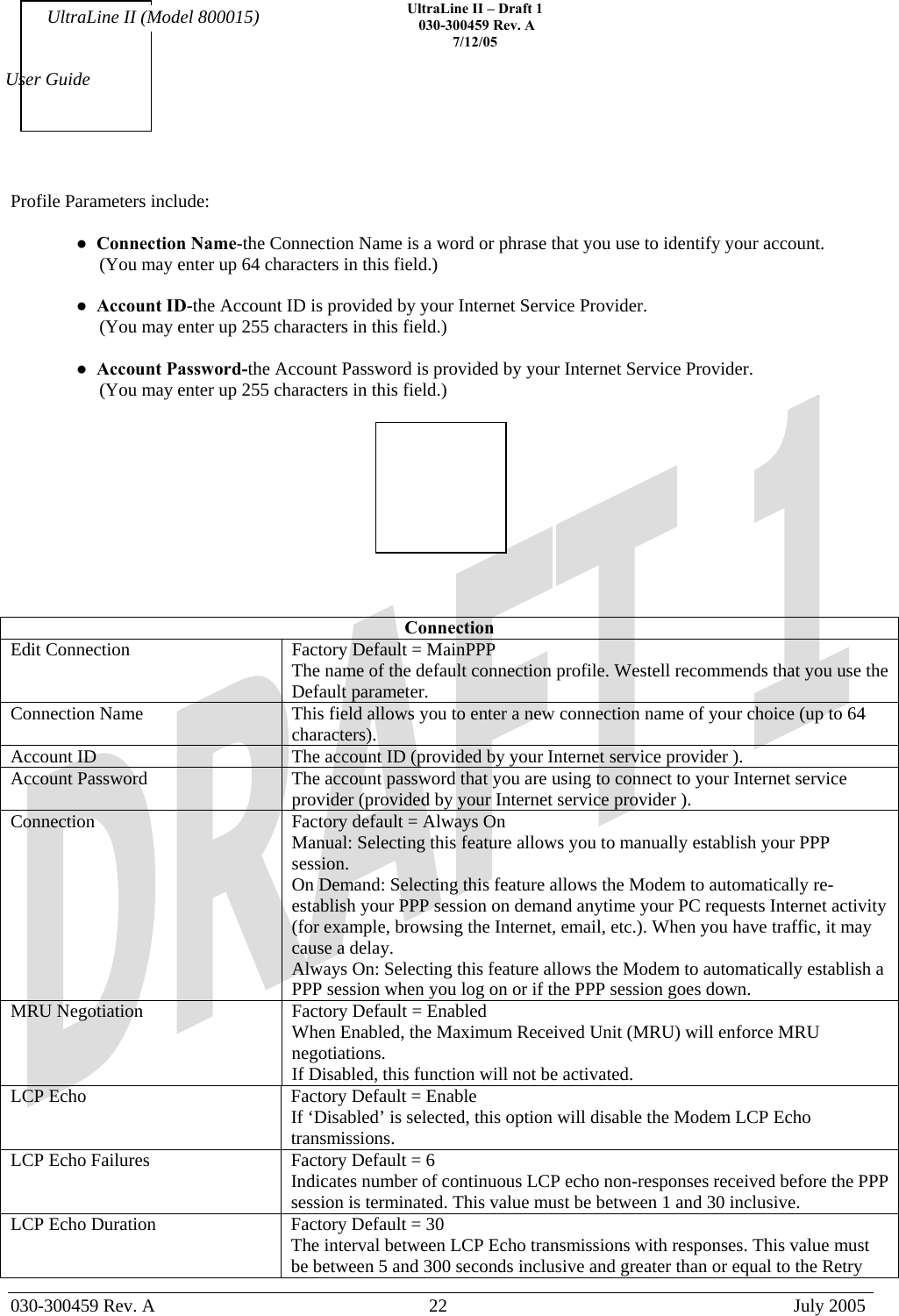    UltraLine II – Draft 1   030-300459 Rev. A 7/12/05   030-300459 Rev. A  22  July 2005  User Guide UltraLine II (Model 800015) Profile Parameters include:  ●  Connection Name-the Connection Name is a word or phrase that you use to identify your account.       (You may enter up 64 characters in this field.)   ●  Account ID-the Account ID is provided by your Internet Service Provider.      (You may enter up 255 characters in this field.)  ●  Account Password-the Account Password is provided by your Internet Service Provider.      (You may enter up 255 characters in this field.)      Connection Edit Connection  Factory Default = MainPPP The name of the default connection profile. Westell recommends that you use the Default parameter. Connection Name  This field allows you to enter a new connection name of your choice (up to 64 characters). Account ID  The account ID (provided by your Internet service provider ). Account Password  The account password that you are using to connect to your Internet service provider (provided by your Internet service provider ).  Connection  Factory default = Always On Manual: Selecting this feature allows you to manually establish your PPP session. On Demand: Selecting this feature allows the Modem to automatically re-establish your PPP session on demand anytime your PC requests Internet activity (for example, browsing the Internet, email, etc.). When you have traffic, it may cause a delay. Always On: Selecting this feature allows the Modem to automatically establish a PPP session when you log on or if the PPP session goes down. MRU Negotiation  Factory Default = Enabled When Enabled, the Maximum Received Unit (MRU) will enforce MRU negotiations.  If Disabled, this function will not be activated. LCP Echo  Factory Default = Enable If ‘Disabled’ is selected, this option will disable the Modem LCP Echo transmissions. LCP Echo Failures  Factory Default = 6 Indicates number of continuous LCP echo non-responses received before the PPP session is terminated. This value must be between 1 and 30 inclusive. LCP Echo Duration  Factory Default = 30 The interval between LCP Echo transmissions with responses. This value must be between 5 and 300 seconds inclusive and greater than or equal to the Retry 
