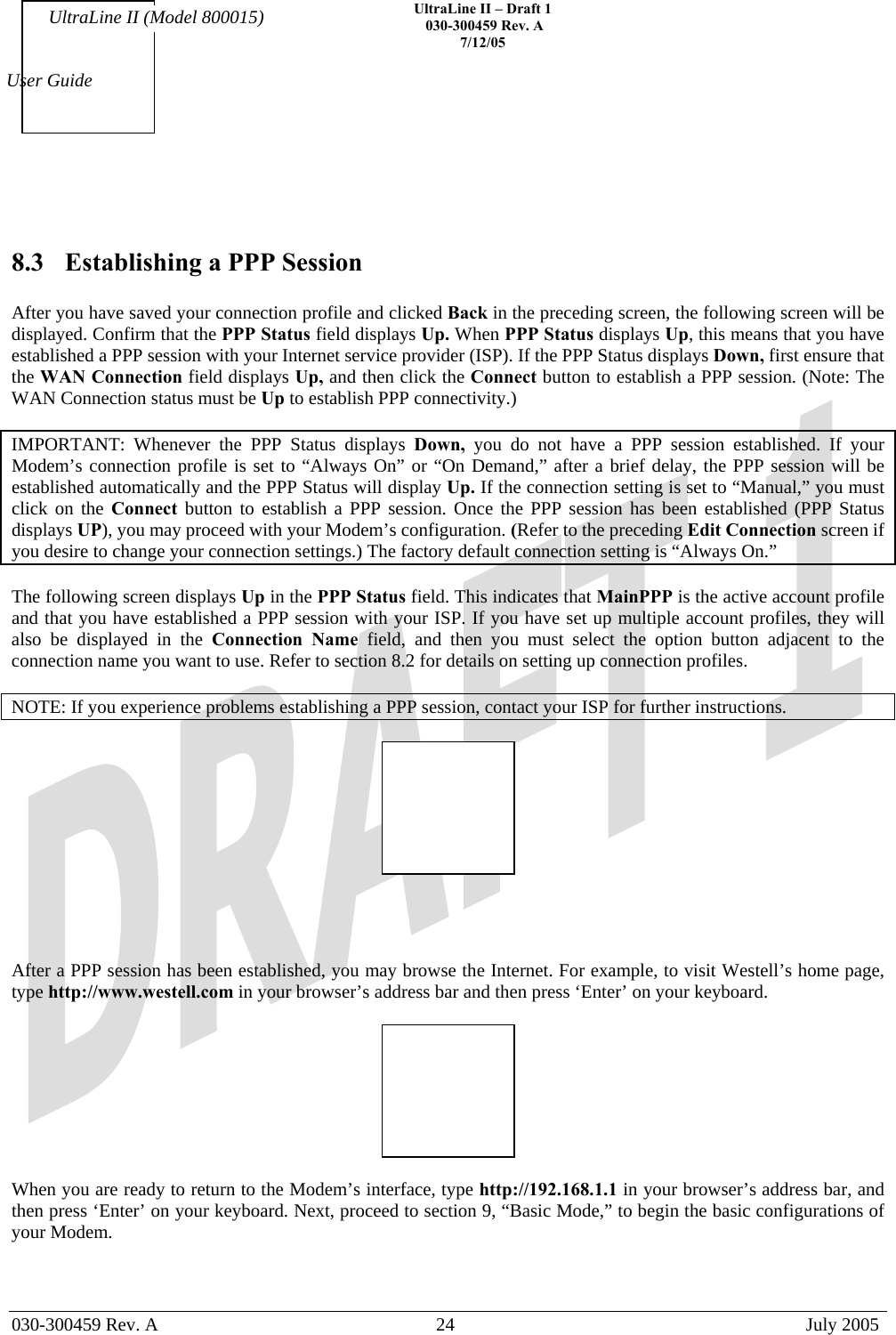    UltraLine II – Draft 1   030-300459 Rev. A 7/12/05   030-300459 Rev. A  24  July 2005  User Guide UltraLine II (Model 800015)   8.3  Establishing a PPP Session  After you have saved your connection profile and clicked Back in the preceding screen, the following screen will be displayed. Confirm that the PPP Status field displays Up. When PPP Status displays Up, this means that you have established a PPP session with your Internet service provider (ISP). If the PPP Status displays Down, first ensure that the WAN Connection field displays Up, and then click the Connect button to establish a PPP session. (Note: The WAN Connection status must be Up to establish PPP connectivity.)  IMPORTANT: Whenever the PPP Status displays Down, you do not have a PPP session established. If your Modem’s connection profile is set to “Always On” or “On Demand,” after a brief delay, the PPP session will be established automatically and the PPP Status will display Up. If the connection setting is set to “Manual,” you must click on the Connect  button to establish a PPP session. Once the PPP session has been established (PPP Status displays UP), you may proceed with your Modem’s configuration. (Refer to the preceding Edit Connection screen if you desire to change your connection settings.) The factory default connection setting is “Always On.”  The following screen displays Up in the PPP Status field. This indicates that MainPPP is the active account profile and that you have established a PPP session with your ISP. If you have set up multiple account profiles, they will also be displayed in the Connection Name field, and then you must select the option button adjacent to the connection name you want to use. Refer to section 8.2 for details on setting up connection profiles.  NOTE: If you experience problems establishing a PPP session, contact your ISP for further instructions.       After a PPP session has been established, you may browse the Internet. For example, to visit Westell’s home page, type http://www.westell.com in your browser’s address bar and then press ‘Enter’ on your keyboard.     When you are ready to return to the Modem’s interface, type http://192.168.1.1 in your browser’s address bar, and then press ‘Enter’ on your keyboard. Next, proceed to section 9, “Basic Mode,” to begin the basic configurations of your Modem.    