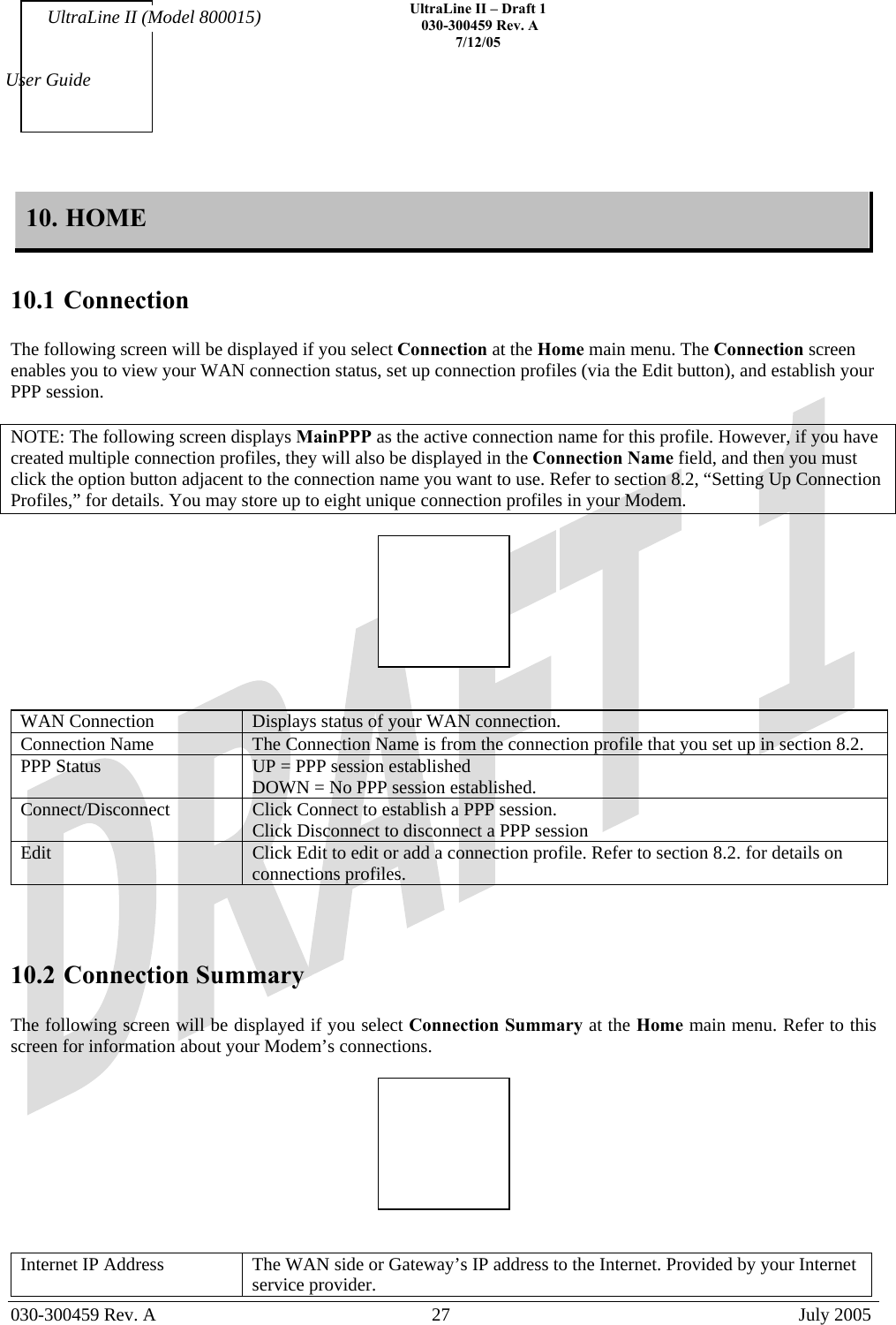    UltraLine II – Draft 1   030-300459 Rev. A 7/12/05   030-300459 Rev. A  27  July 2005  User Guide UltraLine II (Model 800015) 10. HOME  10.1 Connection  The following screen will be displayed if you select Connection at the Home main menu. The Connection screen enables you to view your WAN connection status, set up connection profiles (via the Edit button), and establish your PPP session.   NOTE: The following screen displays MainPPP as the active connection name for this profile. However, if you have created multiple connection profiles, they will also be displayed in the Connection Name field, and then you must click the option button adjacent to the connection name you want to use. Refer to section 8.2, “Setting Up Connection Profiles,” for details. You may store up to eight unique connection profiles in your Modem.      WAN Connection  Displays status of your WAN connection. Connection Name   The Connection Name is from the connection profile that you set up in section 8.2. PPP Status  UP = PPP session established DOWN = No PPP session established. Connect/Disconnect   Click Connect to establish a PPP session. Click Disconnect to disconnect a PPP session Edit  Click Edit to edit or add a connection profile. Refer to section 8.2. for details on connections profiles.    10.2 Connection Summary  The following screen will be displayed if you select Connection Summary at the Home main menu. Refer to this screen for information about your Modem’s connections.     Internet IP Address  The WAN side or Gateway’s IP address to the Internet. Provided by your Internet service provider. 