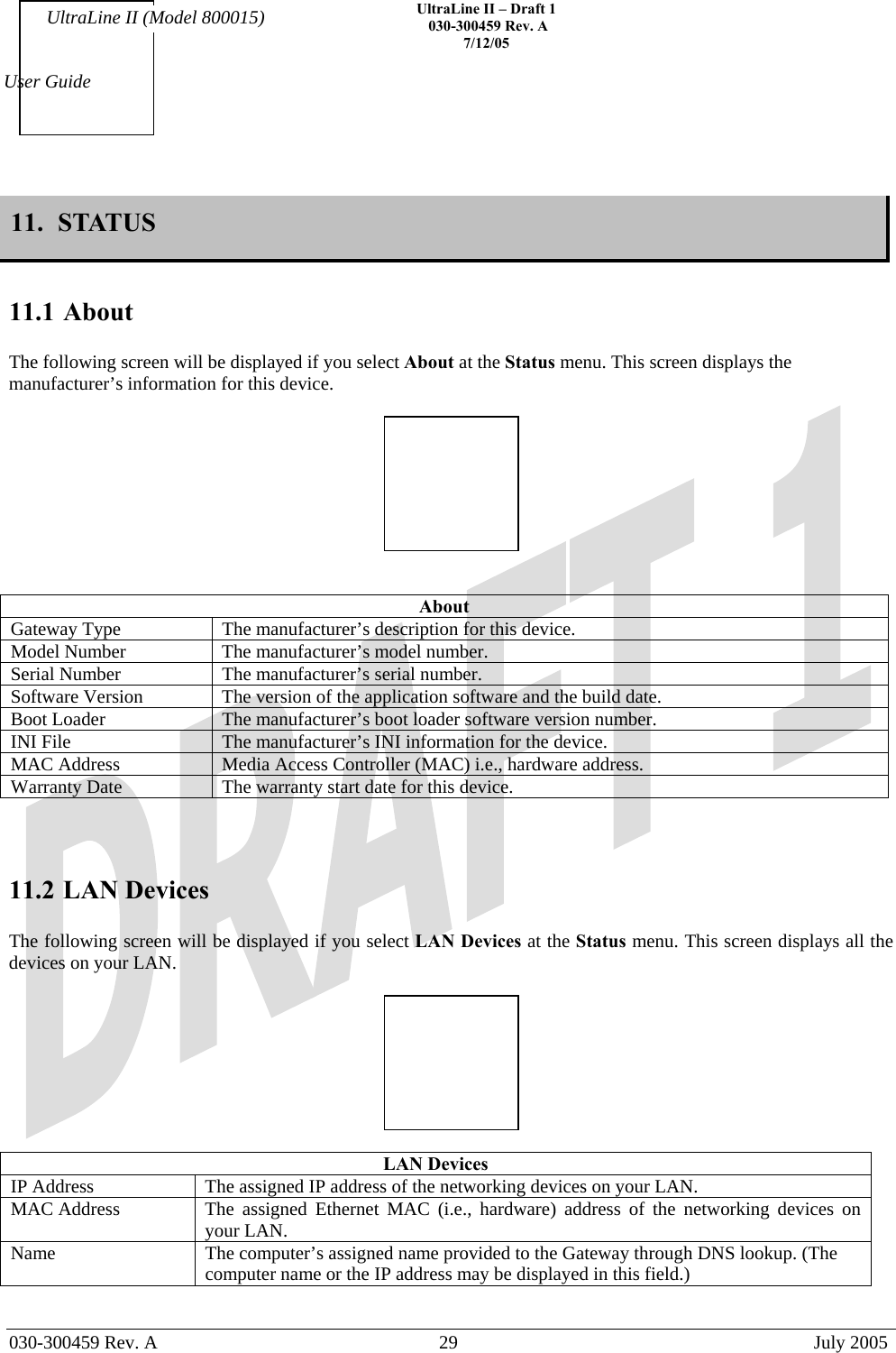    UltraLine II – Draft 1   030-300459 Rev. A 7/12/05   030-300459 Rev. A  29  July 2005  User Guide UltraLine II (Model 800015) 11.  STATUS   11.1 About  The following screen will be displayed if you select About at the Status menu. This screen displays the manufacturer’s information for this device.     About Gateway Type  The manufacturer’s description for this device. Model Number  The manufacturer’s model number. Serial Number  The manufacturer’s serial number. Software Version  The version of the application software and the build date. Boot Loader  The manufacturer’s boot loader software version number. INI File  The manufacturer’s INI information for the device. MAC Address  Media Access Controller (MAC) i.e., hardware address. Warranty Date  The warranty start date for this device.    11.2 LAN Devices  The following screen will be displayed if you select LAN Devices at the Status menu. This screen displays all the devices on your LAN.    LAN Devices IP Address  The assigned IP address of the networking devices on your LAN. MAC Address  The assigned Ethernet MAC (i.e., hardware) address of the networking devices on your LAN. Name  The computer’s assigned name provided to the Gateway through DNS lookup. (The computer name or the IP address may be displayed in this field.)  