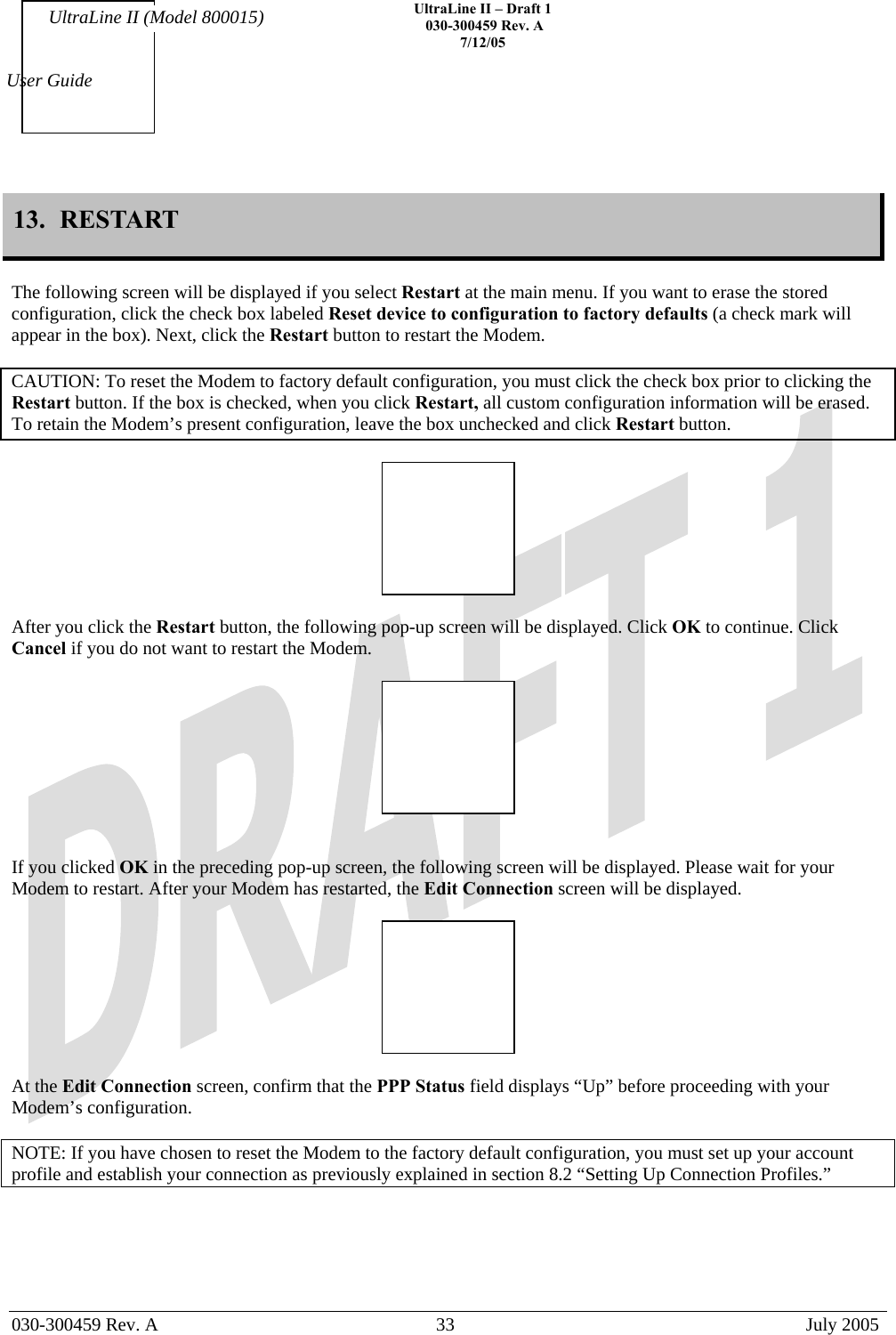    UltraLine II – Draft 1   030-300459 Rev. A 7/12/05   030-300459 Rev. A  33  July 2005  User Guide UltraLine II (Model 800015) 13.  RESTART  The following screen will be displayed if you select Restart at the main menu. If you want to erase the stored configuration, click the check box labeled Reset device to configuration to factory defaults (a check mark will appear in the box). Next, click the Restart button to restart the Modem.  CAUTION: To reset the Modem to factory default configuration, you must click the check box prior to clicking the Restart button. If the box is checked, when you click Restart, all custom configuration information will be erased. To retain the Modem’s present configuration, leave the box unchecked and click Restart button.    After you click the Restart button, the following pop-up screen will be displayed. Click OK to continue. Click Cancel if you do not want to restart the Modem.     If you clicked OK in the preceding pop-up screen, the following screen will be displayed. Please wait for your Modem to restart. After your Modem has restarted, the Edit Connection screen will be displayed.    At the Edit Connection screen, confirm that the PPP Status field displays “Up” before proceeding with your Modem’s configuration.  NOTE: If you have chosen to reset the Modem to the factory default configuration, you must set up your account profile and establish your connection as previously explained in section 8.2 “Setting Up Connection Profiles.”  