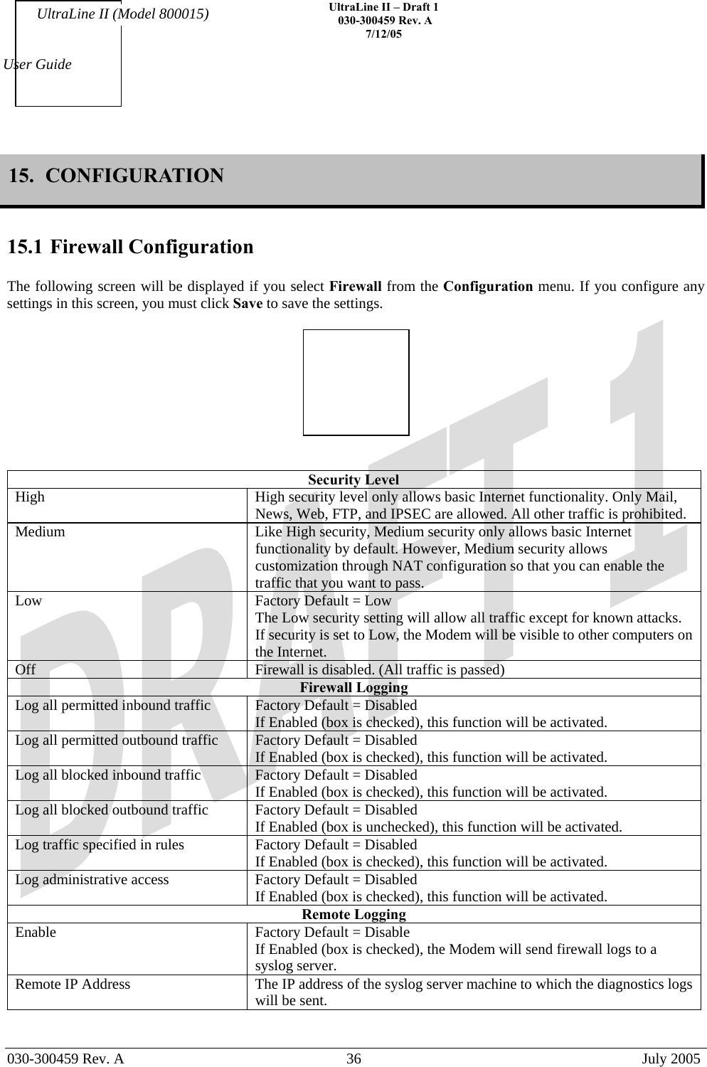    UltraLine II – Draft 1   030-300459 Rev. A 7/12/05   030-300459 Rev. A  36  July 2005  User Guide UltraLine II (Model 800015) 15.  CONFIGURATION  15.1 Firewall Configuration  The following screen will be displayed if you select Firewall from the Configuration menu. If you configure any settings in this screen, you must click Save to save the settings.     Security Level High  High security level only allows basic Internet functionality. Only Mail, News, Web, FTP, and IPSEC are allowed. All other traffic is prohibited. Medium  Like High security, Medium security only allows basic Internet functionality by default. However, Medium security allows customization through NAT configuration so that you can enable the traffic that you want to pass. Low  Factory Default = Low The Low security setting will allow all traffic except for known attacks. If security is set to Low, the Modem will be visible to other computers on the Internet. Off  Firewall is disabled. (All traffic is passed)  Firewall Logging Log all permitted inbound traffic  Factory Default = Disabled If Enabled (box is checked), this function will be activated. Log all permitted outbound traffic  Factory Default = Disabled If Enabled (box is checked), this function will be activated. Log all blocked inbound traffic  Factory Default = Disabled If Enabled (box is checked), this function will be activated. Log all blocked outbound traffic  Factory Default = Disabled If Enabled (box is unchecked), this function will be activated. Log traffic specified in rules  Factory Default = Disabled If Enabled (box is checked), this function will be activated. Log administrative access  Factory Default = Disabled If Enabled (box is checked), this function will be activated. Remote Logging Enable  Factory Default = Disable If Enabled (box is checked), the Modem will send firewall logs to a syslog server. Remote IP Address  The IP address of the syslog server machine to which the diagnostics logs will be sent.   