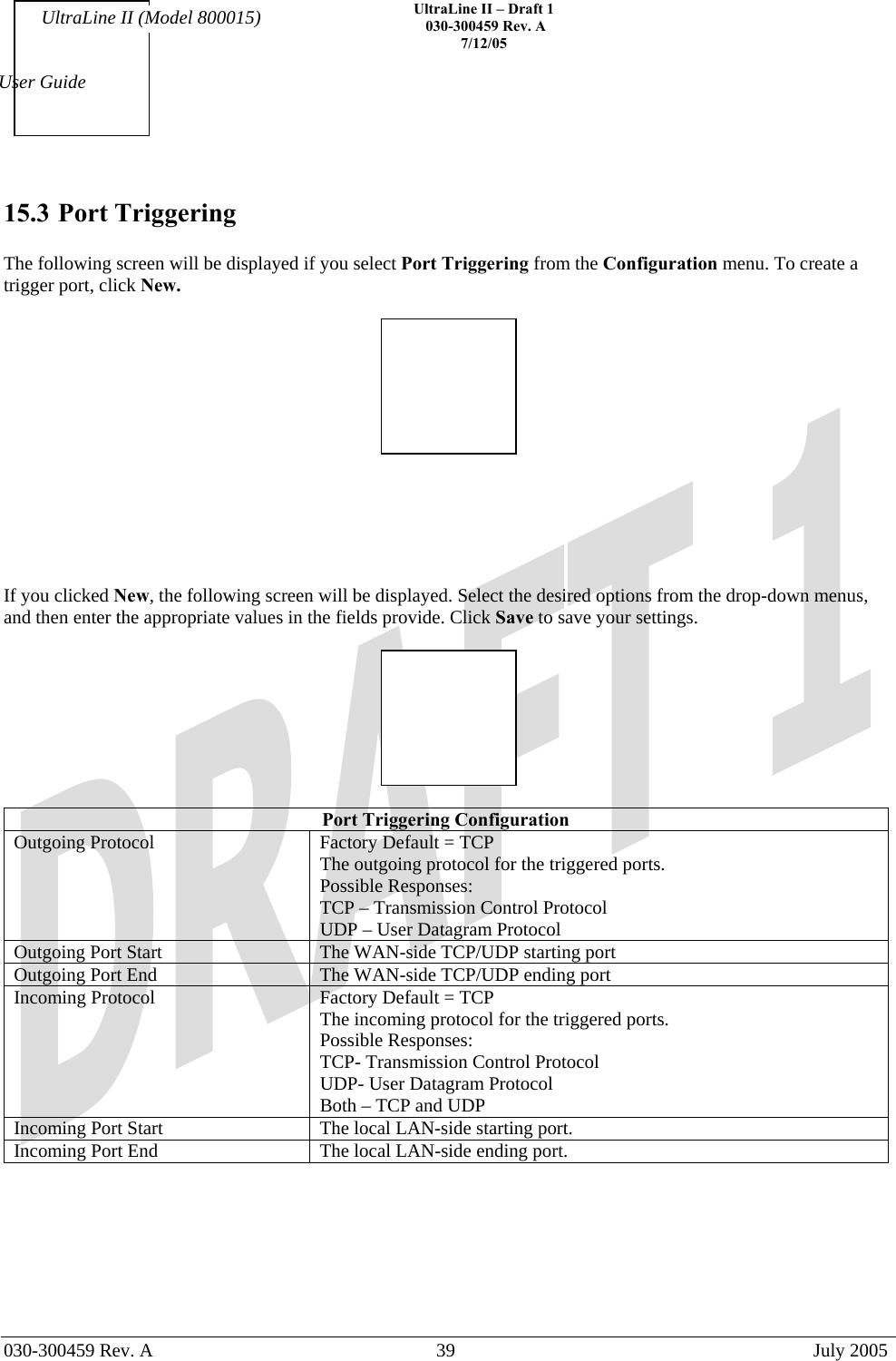    UltraLine II – Draft 1   030-300459 Rev. A 7/12/05   030-300459 Rev. A  39  July 2005  User Guide UltraLine II (Model 800015) 15.3 Port Triggering  The following screen will be displayed if you select Port Triggering from the Configuration menu. To create a trigger port, click New.         If you clicked New, the following screen will be displayed. Select the desired options from the drop-down menus, and then enter the appropriate values in the fields provide. Click Save to save your settings.    Port Triggering Configuration Outgoing Protocol  Factory Default = TCP The outgoing protocol for the triggered ports. Possible Responses: TCP – Transmission Control Protocol UDP – User Datagram Protocol Outgoing Port Start  The WAN-side TCP/UDP starting port Outgoing Port End   The WAN-side TCP/UDP ending port Incoming Protocol  Factory Default = TCP The incoming protocol for the triggered ports. Possible Responses: TCP- Transmission Control Protocol UDP- User Datagram Protocol Both – TCP and UDP Incoming Port Start  The local LAN-side starting port. Incoming Port End  The local LAN-side ending port.       