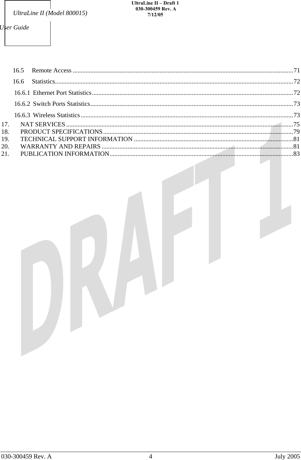    UltraLine II – Draft 1   030-300459 Rev. A 7/12/05     030-300459 Rev. A  4  July 2005    User Guide UltraLine II (Model 800015) 16.5 Remote Access .........................................................................................................................................71 16.6 Statistics....................................................................................................................................................72 16.6.1 Ethernet Port Statistics.............................................................................................................................72 16.6.2 Switch Ports Statistics..............................................................................................................................73 16.6.3 Wireless Statistics....................................................................................................................................73 17. NAT SERVICES .............................................................................................................................................75 18. PRODUCT SPECIFICATIONS......................................................................................................................79 19. TECHNICAL SUPPORT INFORMATION ...................................................................................................81 20. WARRANTY AND REPAIRS .......................................................................................................................81 21. PUBLICATION INFORMATION..................................................................................................................83  