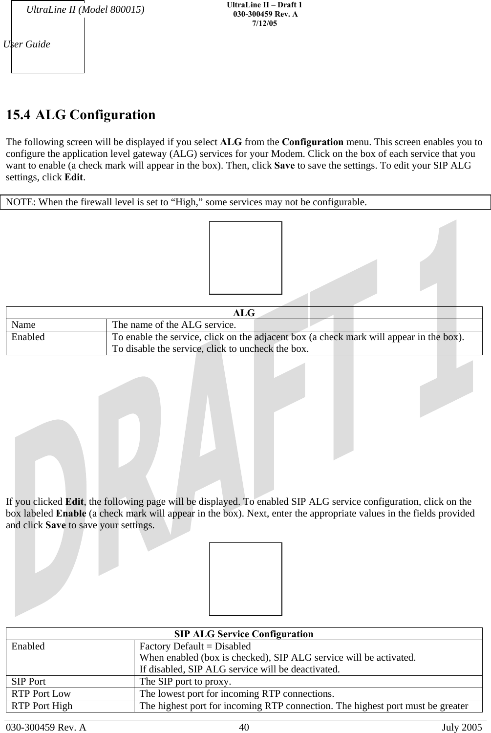    UltraLine II – Draft 1   030-300459 Rev. A 7/12/05   030-300459 Rev. A  40  July 2005  User Guide UltraLine II (Model 800015) 15.4 ALG Configuration  The following screen will be displayed if you select ALG from the Configuration menu. This screen enables you to configure the application level gateway (ALG) services for your Modem. Click on the box of each service that you want to enable (a check mark will appear in the box). Then, click Save to save the settings. To edit your SIP ALG settings, click Edit.  NOTE: When the firewall level is set to “High,” some services may not be configurable.    ALG Name  The name of the ALG service. Enabled  To enable the service, click on the adjacent box (a check mark will appear in the box). To disable the service, click to uncheck the box.             If you clicked Edit, the following page will be displayed. To enabled SIP ALG service configuration, click on the box labeled Enable (a check mark will appear in the box). Next, enter the appropriate values in the fields provided and click Save to save your settings.    SIP ALG Service Configuration Enabled  Factory Default = Disabled When enabled (box is checked), SIP ALG service will be activated. If disabled, SIP ALG service will be deactivated. SIP Port  The SIP port to proxy. RTP Port Low  The lowest port for incoming RTP connections. RTP Port High  The highest port for incoming RTP connection. The highest port must be greater 