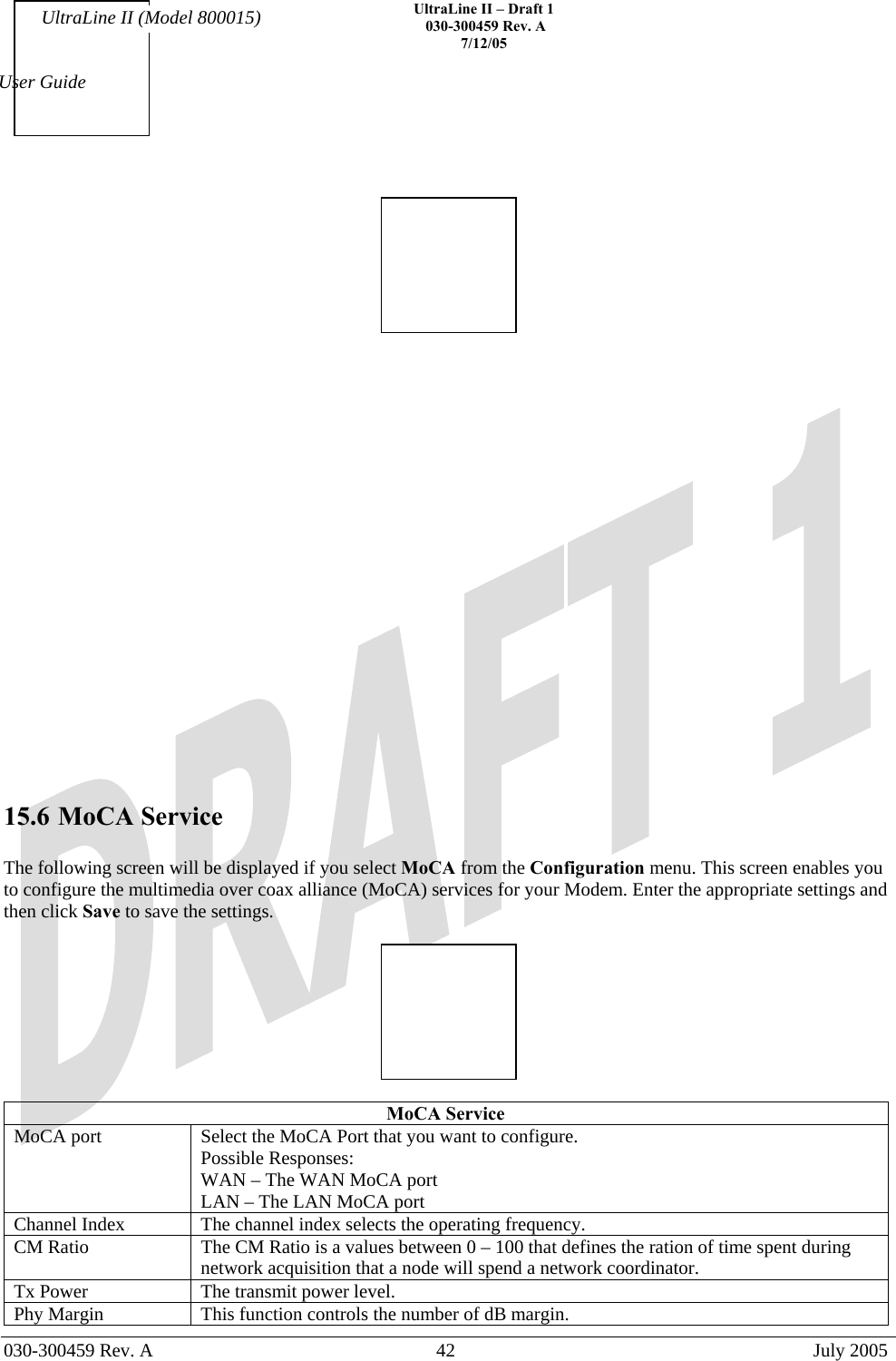    UltraLine II – Draft 1   030-300459 Rev. A 7/12/05   030-300459 Rev. A  42  July 2005  User Guide UltraLine II (Model 800015)                       15.6 MoCA Service  The following screen will be displayed if you select MoCA from the Configuration menu. This screen enables you to configure the multimedia over coax alliance (MoCA) services for your Modem. Enter the appropriate settings and then click Save to save the settings.    MoCA Service MoCA port  Select the MoCA Port that you want to configure. Possible Responses: WAN – The WAN MoCA port LAN – The LAN MoCA port Channel Index  The channel index selects the operating frequency. CM Ratio  The CM Ratio is a values between 0 – 100 that defines the ration of time spent during network acquisition that a node will spend a network coordinator. Tx Power  The transmit power level. Phy Margin  This function controls the number of dB margin. 
