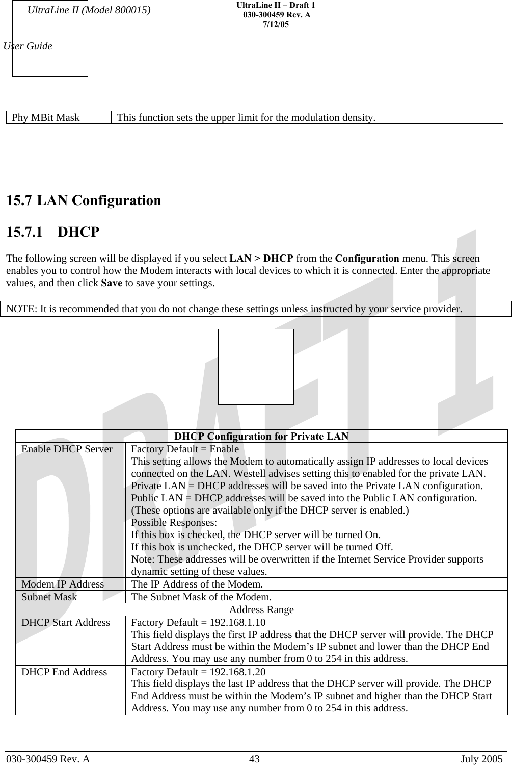    UltraLine II – Draft 1   030-300459 Rev. A 7/12/05   030-300459 Rev. A  43  July 2005  User Guide UltraLine II (Model 800015) Phy MBit Mask  This function sets the upper limit for the modulation density.      15.7 LAN Configuration  15.7.1  DHCP  The following screen will be displayed if you select LAN &gt; DHCP from the Configuration menu. This screen enables you to control how the Modem interacts with local devices to which it is connected. Enter the appropriate values, and then click Save to save your settings.  NOTE: It is recommended that you do not change these settings unless instructed by your service provider.     DHCP Configuration for Private LAN Enable DHCP Server  Factory Default = Enable This setting allows the Modem to automatically assign IP addresses to local devices connected on the LAN. Westell advises setting this to enabled for the private LAN. Private LAN = DHCP addresses will be saved into the Private LAN configuration. Public LAN = DHCP addresses will be saved into the Public LAN configuration. (These options are available only if the DHCP server is enabled.)  Possible Responses: If this box is checked, the DHCP server will be turned On. If this box is unchecked, the DHCP server will be turned Off. Note: These addresses will be overwritten if the Internet Service Provider supports dynamic setting of these values. Modem IP Address  The IP Address of the Modem. Subnet Mask  The Subnet Mask of the Modem. Address Range DHCP Start Address  Factory Default = 192.168.1.10 This field displays the first IP address that the DHCP server will provide. The DHCP Start Address must be within the Modem’s IP subnet and lower than the DHCP End Address. You may use any number from 0 to 254 in this address. DHCP End Address  Factory Default = 192.168.1.20 This field displays the last IP address that the DHCP server will provide. The DHCP End Address must be within the Modem’s IP subnet and higher than the DHCP Start Address. You may use any number from 0 to 254 in this address. 