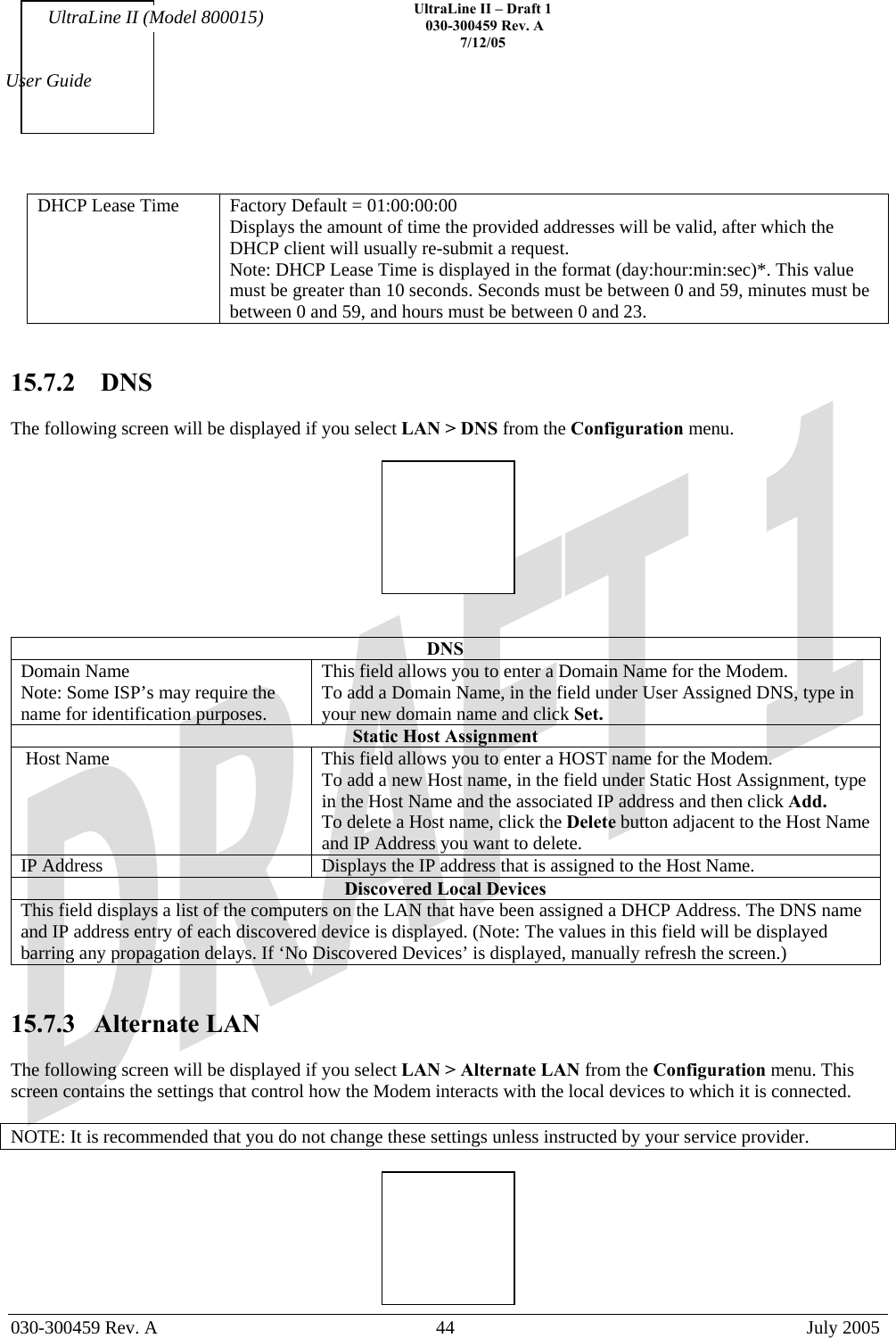    UltraLine II – Draft 1   030-300459 Rev. A 7/12/05   030-300459 Rev. A  44  July 2005  User Guide UltraLine II (Model 800015) DHCP Lease Time  Factory Default = 01:00:00:00  Displays the amount of time the provided addresses will be valid, after which the DHCP client will usually re-submit a request. Note: DHCP Lease Time is displayed in the format (day:hour:min:sec)*. This value must be greater than 10 seconds. Seconds must be between 0 and 59, minutes must be between 0 and 59, and hours must be between 0 and 23.     15.7.2  DNS  The following screen will be displayed if you select LAN &gt; DNS from the Configuration menu.      DNS Domain Name Note: Some ISP’s may require the name for identification purposes. This field allows you to enter a Domain Name for the Modem. To add a Domain Name, in the field under User Assigned DNS, type in your new domain name and click Set. Static Host Assignment  Host Name  This field allows you to enter a HOST name for the Modem. To add a new Host name, in the field under Static Host Assignment, type in the Host Name and the associated IP address and then click Add. To delete a Host name, click the Delete button adjacent to the Host Name and IP Address you want to delete.  IP Address  Displays the IP address that is assigned to the Host Name. Discovered Local Devices This field displays a list of the computers on the LAN that have been assigned a DHCP Address. The DNS name and IP address entry of each discovered device is displayed. (Note: The values in this field will be displayed barring any propagation delays. If ‘No Discovered Devices’ is displayed, manually refresh the screen.)   15.7.3 Alternate LAN  The following screen will be displayed if you select LAN &gt; Alternate LAN from the Configuration menu. This screen contains the settings that control how the Modem interacts with the local devices to which it is connected.  NOTE: It is recommended that you do not change these settings unless instructed by your service provider.   