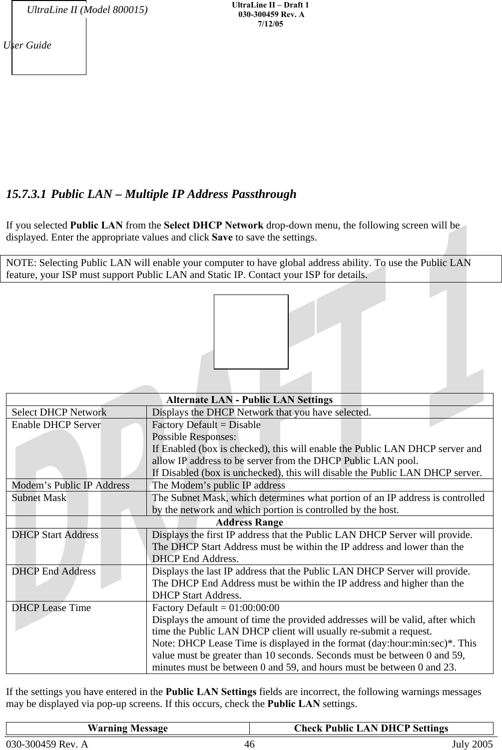    UltraLine II – Draft 1   030-300459 Rev. A 7/12/05   030-300459 Rev. A  46  July 2005  User Guide UltraLine II (Model 800015)       15.7.3.1 Public LAN – Multiple IP Address Passthrough  If you selected Public LAN from the Select DHCP Network drop-down menu, the following screen will be displayed. Enter the appropriate values and click Save to save the settings.  NOTE: Selecting Public LAN will enable your computer to have global address ability. To use the Public LAN feature, your ISP must support Public LAN and Static IP. Contact your ISP for details.     Alternate LAN - Public LAN Settings Select DHCP Network  Displays the DHCP Network that you have selected. Enable DHCP Server  Factory Default = Disable Possible Responses: If Enabled (box is checked), this will enable the Public LAN DHCP server and allow IP address to be server from the DHCP Public LAN pool. If Disabled (box is unchecked), this will disable the Public LAN DHCP server. Modem’s Public IP Address  The Modem’s public IP address Subnet Mask  The Subnet Mask, which determines what portion of an IP address is controlled by the network and which portion is controlled by the host. Address Range DHCP Start Address  Displays the first IP address that the Public LAN DHCP Server will provide. The DHCP Start Address must be within the IP address and lower than the DHCP End Address. DHCP End Address  Displays the last IP address that the Public LAN DHCP Server will provide. The DHCP End Address must be within the IP address and higher than the DHCP Start Address. DHCP Lease Time  Factory Default = 01:00:00:00  Displays the amount of time the provided addresses will be valid, after which time the Public LAN DHCP client will usually re-submit a request. Note: DHCP Lease Time is displayed in the format (day:hour:min:sec)*. This value must be greater than 10 seconds. Seconds must be between 0 and 59, minutes must be between 0 and 59, and hours must be between 0 and 23.  If the settings you have entered in the Public LAN Settings fields are incorrect, the following warnings messages may be displayed via pop-up screens. If this occurs, check the Public LAN settings.  Warning Message  Check Public LAN DHCP Settings 