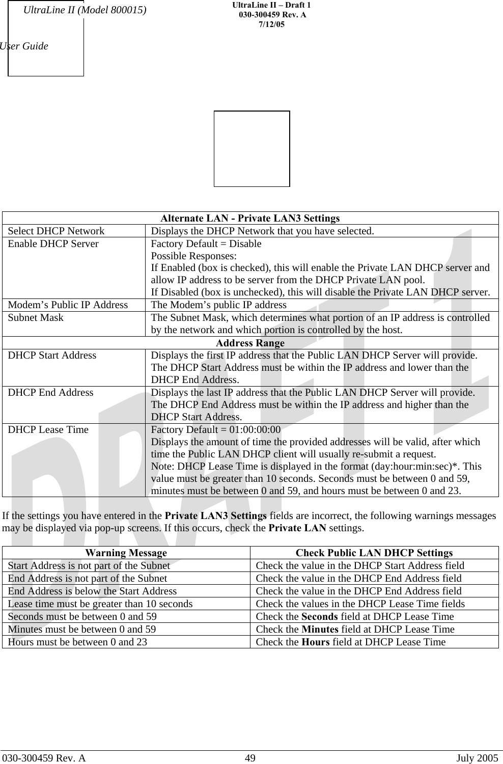    UltraLine II – Draft 1   030-300459 Rev. A 7/12/05   030-300459 Rev. A  49  July 2005  User Guide UltraLine II (Model 800015)    Alternate LAN - Private LAN3 Settings Select DHCP Network  Displays the DHCP Network that you have selected. Enable DHCP Server  Factory Default = Disable Possible Responses: If Enabled (box is checked), this will enable the Private LAN DHCP server and allow IP address to be server from the DHCP Private LAN pool. If Disabled (box is unchecked), this will disable the Private LAN DHCP server. Modem’s Public IP Address  The Modem’s public IP address Subnet Mask  The Subnet Mask, which determines what portion of an IP address is controlled by the network and which portion is controlled by the host. Address Range DHCP Start Address  Displays the first IP address that the Public LAN DHCP Server will provide. The DHCP Start Address must be within the IP address and lower than the DHCP End Address. DHCP End Address  Displays the last IP address that the Public LAN DHCP Server will provide. The DHCP End Address must be within the IP address and higher than the DHCP Start Address. DHCP Lease Time  Factory Default = 01:00:00:00  Displays the amount of time the provided addresses will be valid, after which time the Public LAN DHCP client will usually re-submit a request. Note: DHCP Lease Time is displayed in the format (day:hour:min:sec)*. This value must be greater than 10 seconds. Seconds must be between 0 and 59, minutes must be between 0 and 59, and hours must be between 0 and 23.  If the settings you have entered in the Private LAN3 Settings fields are incorrect, the following warnings messages may be displayed via pop-up screens. If this occurs, check the Private LAN settings.  Warning Message  Check Public LAN DHCP Settings Start Address is not part of the Subnet  Check the value in the DHCP Start Address field End Address is not part of the Subnet  Check the value in the DHCP End Address field End Address is below the Start Address  Check the value in the DHCP End Address field Lease time must be greater than 10 seconds  Check the values in the DHCP Lease Time fields Seconds must be between 0 and 59  Check the Seconds field at DHCP Lease Time Minutes must be between 0 and 59  Check the Minutes field at DHCP Lease Time Hours must be between 0 and 23  Check the Hours field at DHCP Lease Time         