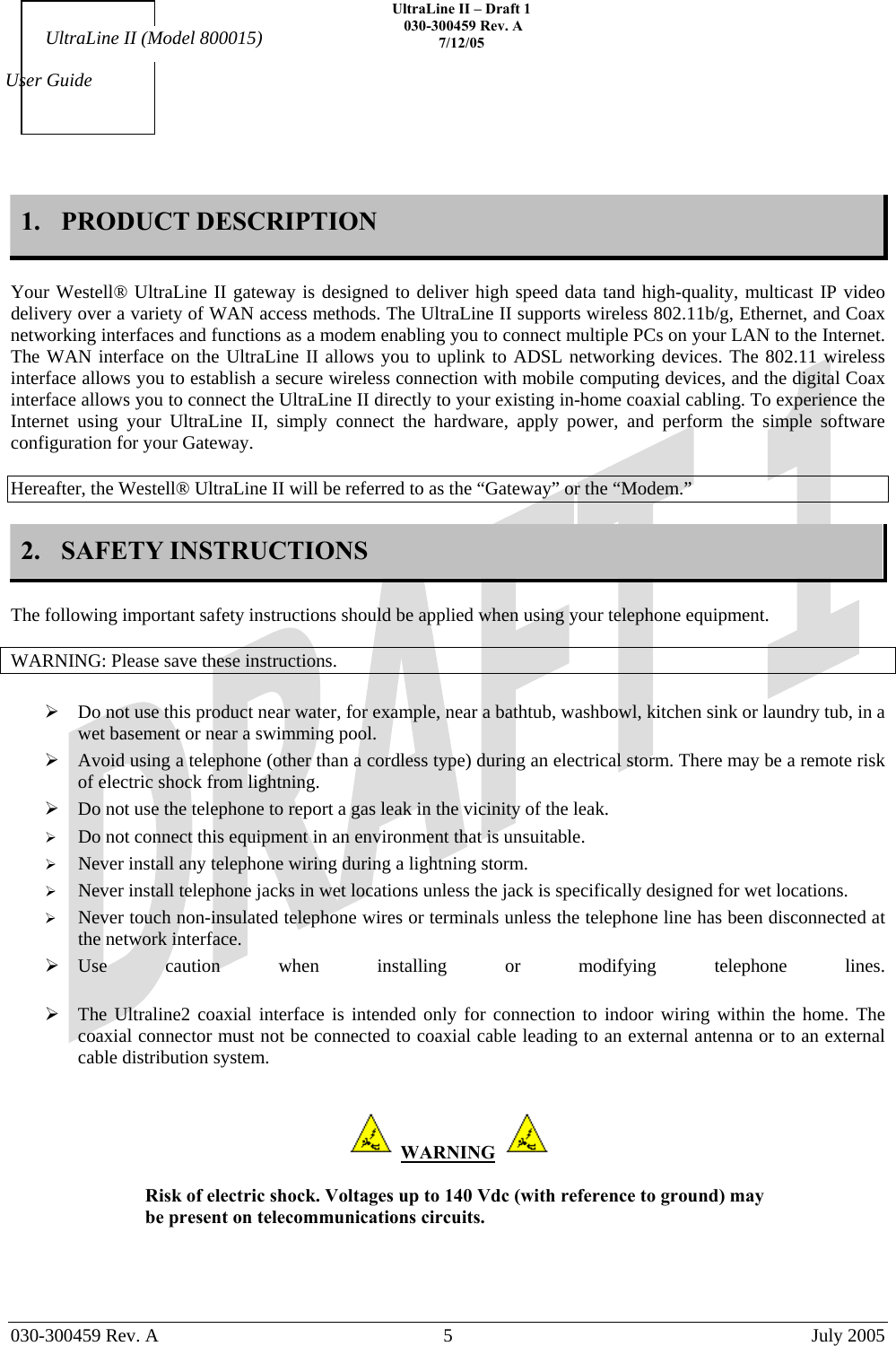    UltraLine II – Draft 1   030-300459 Rev. A 7/12/05     030-300459 Rev. A  5  July 2005    User Guide UltraLine II (Model 800015) 1. PRODUCT DESCRIPTION  Your Westell® UltraLine II gateway is designed to deliver high speed data tand high-quality, multicast IP video delivery over a variety of WAN access methods. The UltraLine II supports wireless 802.11b/g, Ethernet, and Coax networking interfaces and functions as a modem enabling you to connect multiple PCs on your LAN to the Internet. The WAN interface on the UltraLine II allows you to uplink to ADSL networking devices. The 802.11 wireless interface allows you to establish a secure wireless connection with mobile computing devices, and the digital Coax interface allows you to connect the UltraLine II directly to your existing in-home coaxial cabling. To experience the Internet using your UltraLine II, simply connect the hardware, apply power, and perform the simple software configuration for your Gateway.  Hereafter, the Westell® UltraLine II will be referred to as the “Gateway” or the “Modem.”  2. SAFETY INSTRUCTIONS  The following important safety instructions should be applied when using your telephone equipment.   WARNING: Please save these instructions.   Do not use this product near water, for example, near a bathtub, washbowl, kitchen sink or laundry tub, in a wet basement or near a swimming pool.  Avoid using a telephone (other than a cordless type) during an electrical storm. There may be a remote risk of electric shock from lightning.  Do not use the telephone to report a gas leak in the vicinity of the leak.   Do not connect this equipment in an environment that is unsuitable.   Never install any telephone wiring during a lightning storm.   Never install telephone jacks in wet locations unless the jack is specifically designed for wet locations.   Never touch non-insulated telephone wires or terminals unless the telephone line has been disconnected at the network interface.  Use caution when installing or modifying telephone lines.   The Ultraline2 coaxial interface is intended only for connection to indoor wiring within the home. The coaxial connector must not be connected to coaxial cable leading to an external antenna or to an external cable distribution system.    WARNING    Risk of electric shock. Voltages up to 140 Vdc (with reference to ground) may be present on telecommunications circuits.    
