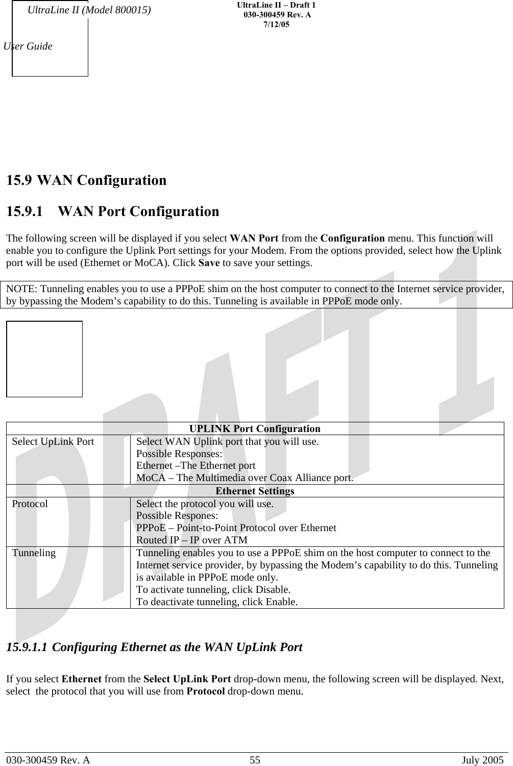    UltraLine II – Draft 1   030-300459 Rev. A 7/12/05   030-300459 Rev. A  55  July 2005  User Guide UltraLine II (Model 800015)     15.9 WAN Configuration  15.9.1   WAN Port Configuration  The following screen will be displayed if you select WAN Port from the Configuration menu. This function will enable you to configure the Uplink Port settings for your Modem. From the options provided, select how the Uplink port will be used (Ethernet or MoCA). Click Save to save your settings.  NOTE: Tunneling enables you to use a PPPoE shim on the host computer to connect to the Internet service provider, by bypassing the Modem’s capability to do this. Tunneling is available in PPPoE mode only.     UPLINK Port Configuration Select UpLink Port  Select WAN Uplink port that you will use. Possible Responses: Ethernet –The Ethernet port MoCA – The Multimedia over Coax Alliance port. Ethernet Settings Protocol  Select the protocol you will use. Possible Respones: PPPoE – Point-to-Point Protocol over Ethernet Routed IP – IP over ATM Tunneling  Tunneling enables you to use a PPPoE shim on the host computer to connect to the Internet service provider, by bypassing the Modem’s capability to do this. Tunneling is available in PPPoE mode only. To activate tunneling, click Disable. To deactivate tunneling, click Enable.   15.9.1.1 Configuring Ethernet as the WAN UpLink Port   If you select Ethernet from the Select UpLink Port drop-down menu, the following screen will be displayed. Next, select  the protocol that you will use from Protocol drop-down menu.  