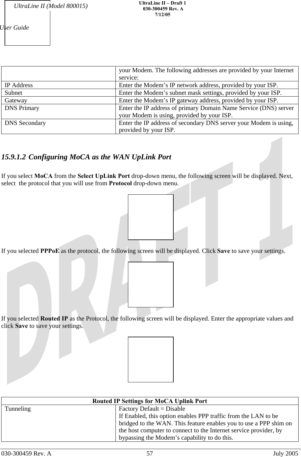    UltraLine II – Draft 1   030-300459 Rev. A 7/12/05   030-300459 Rev. A  57  July 2005  User Guide UltraLine II (Model 800015) your Modem. The following addresses are provided by your Internet service: IP Address  Enter the Modem’s IP network address, provided by your ISP. Subnet  Enter the Modem’s subnet mask settings, provided by your ISP. Gateway  Enter the Modem’s IP gateway address, provided by your ISP. DNS Primary  Enter the IP address of primary Domain Name Service (DNS) server your Modem is using, provided by your ISP. DNS Secondary  Enter the IP address of secondary DNS server your Modem is using, provided by your ISP.   15.9.1.2 Configuring MoCA as the WAN UpLink Port   If you select MoCA from the Select UpLink Port drop-down menu, the following screen will be displayed. Next, select  the protocol that you will use from Protocol drop-down menu.    If you selected PPPoE as the protocol, the following screen will be displayed. Click Save to save your settings.    If you selected Routed IP as the Protocol, the following screen will be displayed. Enter the appropriate values and click Save to save your settings.     Routed IP Settings for MoCA Uplink Port Tunneling  Factory Default = Disable If Enabled, this option enables PPP traffic from the LAN to be bridged to the WAN. This feature enables you to use a PPP shim on the host computer to connect to the Internet service provider, by bypassing the Modem’s capability to do this. 