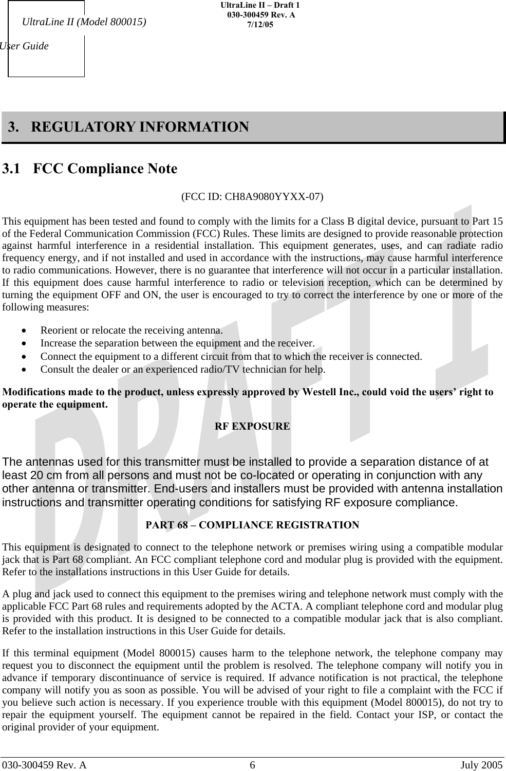    UltraLine II – Draft 1   030-300459 Rev. A 7/12/05     030-300459 Rev. A  6  July 2005    User Guide UltraLine II (Model 800015) 3. REGULATORY INFORMATION  3.1  FCC Compliance Note  (FCC ID: CH8A9080YYXX-07)  This equipment has been tested and found to comply with the limits for a Class B digital device, pursuant to Part 15 of the Federal Communication Commission (FCC) Rules. These limits are designed to provide reasonable protection against harmful interference in a residential installation. This equipment generates, uses, and can radiate radio frequency energy, and if not installed and used in accordance with the instructions, may cause harmful interference to radio communications. However, there is no guarantee that interference will not occur in a particular installation. If this equipment does cause harmful interference to radio or television reception, which can be determined by turning the equipment OFF and ON, the user is encouraged to try to correct the interference by one or more of the following measures:  •  Reorient or relocate the receiving antenna. •  Increase the separation between the equipment and the receiver. •  Connect the equipment to a different circuit from that to which the receiver is connected. •  Consult the dealer or an experienced radio/TV technician for help.  Modifications made to the product, unless expressly approved by Westell Inc., could void the users’ right to operate the equipment.  RF EXPOSURE  The antennas used for this transmitter must be installed to provide a separation distance of at least 20 cm from all persons and must not be co-located or operating in conjunction with any other antenna or transmitter. End-users and installers must be provided with antenna installation instructions and transmitter operating conditions for satisfying RF exposure compliance.  PART 68 – COMPLIANCE REGISTRATION  This equipment is designated to connect to the telephone network or premises wiring using a compatible modular jack that is Part 68 compliant. An FCC compliant telephone cord and modular plug is provided with the equipment. Refer to the installations instructions in this User Guide for details.   A plug and jack used to connect this equipment to the premises wiring and telephone network must comply with the applicable FCC Part 68 rules and requirements adopted by the ACTA. A compliant telephone cord and modular plug is provided with this product. It is designed to be connected to a compatible modular jack that is also compliant. Refer to the installation instructions in this User Guide for details.  If this terminal equipment (Model 800015) causes harm to the telephone network, the telephone company may request you to disconnect the equipment until the problem is resolved. The telephone company will notify you in advance if temporary discontinuance of service is required. If advance notification is not practical, the telephone company will notify you as soon as possible. You will be advised of your right to file a complaint with the FCC if you believe such action is necessary. If you experience trouble with this equipment (Model 800015), do not try to repair the equipment yourself. The equipment cannot be repaired in the field. Contact your ISP, or contact the original provider of your equipment.   