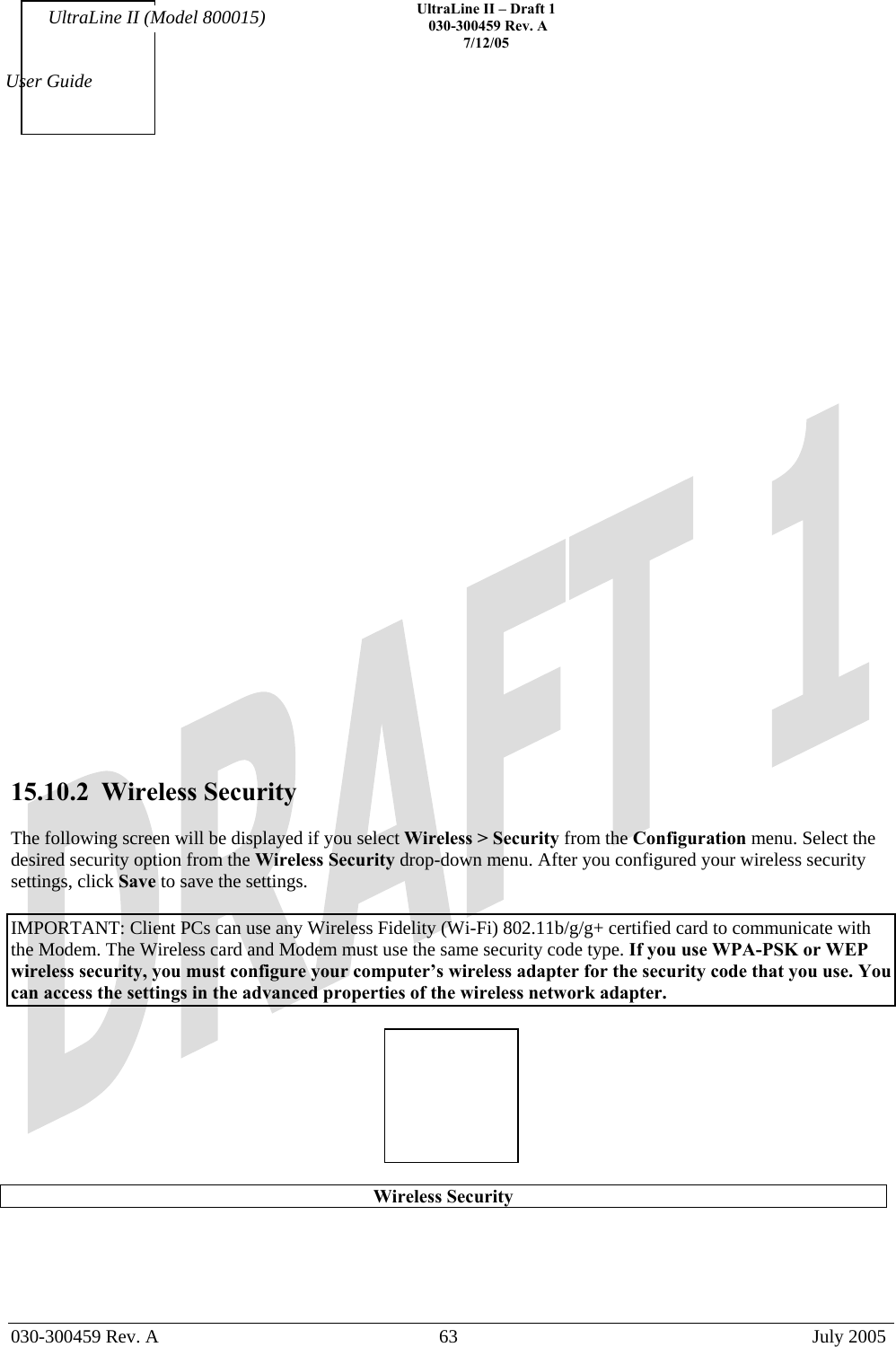    UltraLine II – Draft 1   030-300459 Rev. A 7/12/05   030-300459 Rev. A  63  July 2005  User Guide UltraLine II (Model 800015)                            15.10.2  Wireless Security  The following screen will be displayed if you select Wireless &gt; Security from the Configuration menu. Select the desired security option from the Wireless Security drop-down menu. After you configured your wireless security settings, click Save to save the settings.   IMPORTANT: Client PCs can use any Wireless Fidelity (Wi-Fi) 802.11b/g/g+ certified card to communicate with the Modem. The Wireless card and Modem must use the same security code type. If you use WPA-PSK or WEP wireless security, you must configure your computer’s wireless adapter for the security code that you use. You can access the settings in the advanced properties of the wireless network adapter.    Wireless Security  