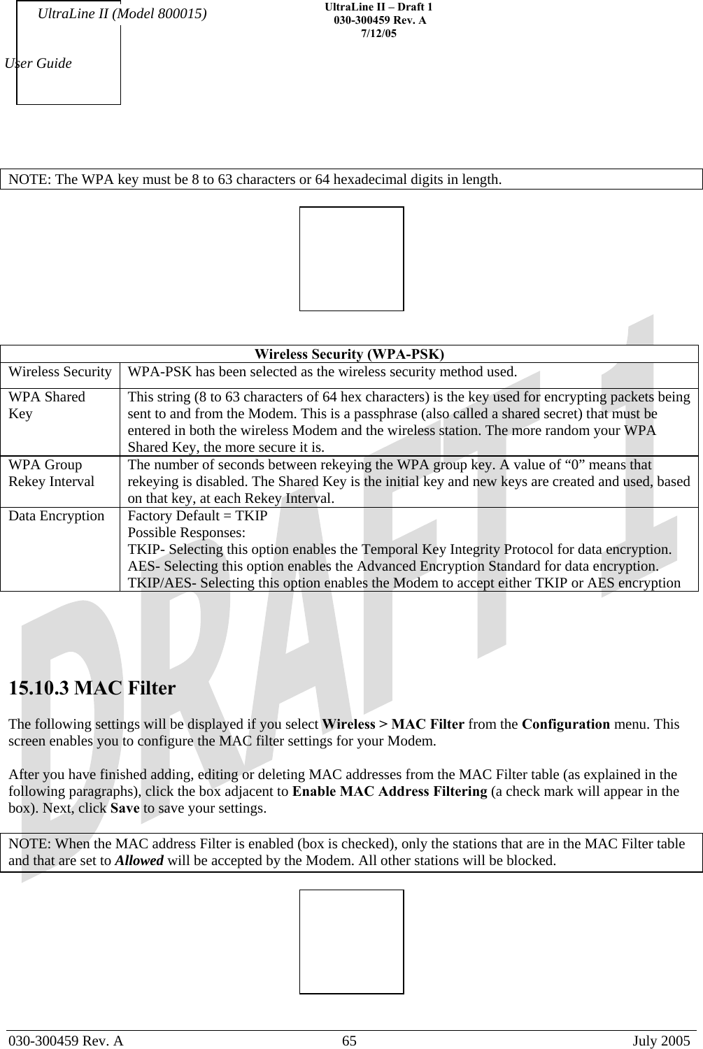    UltraLine II – Draft 1   030-300459 Rev. A 7/12/05   030-300459 Rev. A  65  July 2005  User Guide UltraLine II (Model 800015)  NOTE: The WPA key must be 8 to 63 characters or 64 hexadecimal digits in length.     Wireless Security (WPA-PSK) Wireless Security  WPA-PSK has been selected as the wireless security method used. WPA Shared Key  This string (8 to 63 characters of 64 hex characters) is the key used for encrypting packets being sent to and from the Modem. This is a passphrase (also called a shared secret) that must be entered in both the wireless Modem and the wireless station. The more random your WPA Shared Key, the more secure it is. WPA Group Rekey Interval  The number of seconds between rekeying the WPA group key. A value of “0” means that rekeying is disabled. The Shared Key is the initial key and new keys are created and used, based on that key, at each Rekey Interval. Data Encryption  Factory Default = TKIP Possible Responses: TKIP- Selecting this option enables the Temporal Key Integrity Protocol for data encryption. AES- Selecting this option enables the Advanced Encryption Standard for data encryption. TKIP/AES- Selecting this option enables the Modem to accept either TKIP or AES encryption      15.10.3 MAC Filter  The following settings will be displayed if you select Wireless &gt; MAC Filter from the Configuration menu. This screen enables you to configure the MAC filter settings for your Modem.  After you have finished adding, editing or deleting MAC addresses from the MAC Filter table (as explained in the following paragraphs), click the box adjacent to Enable MAC Address Filtering (a check mark will appear in the box). Next, click Save to save your settings.  NOTE: When the MAC address Filter is enabled (box is checked), only the stations that are in the MAC Filter table and that are set to Allowed will be accepted by the Modem. All other stations will be blocked.     