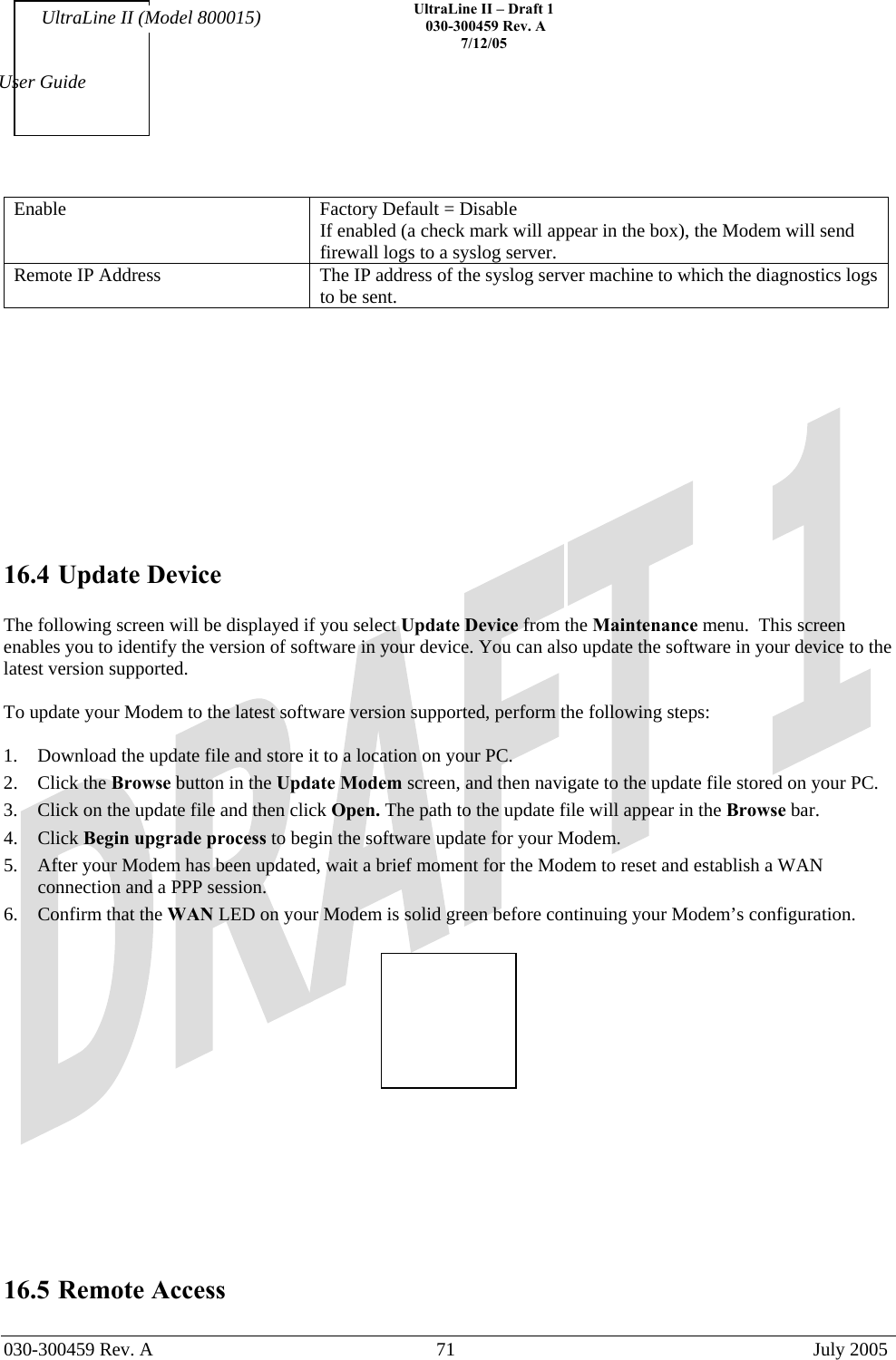    UltraLine II – Draft 1   030-300459 Rev. A 7/12/05   030-300459 Rev. A  71  July 2005  User Guide UltraLine II (Model 800015) Enable  Factory Default = Disable If enabled (a check mark will appear in the box), the Modem will send firewall logs to a syslog server. Remote IP Address  The IP address of the syslog server machine to which the diagnostics logs to be sent.            16.4 Update Device  The following screen will be displayed if you select Update Device from the Maintenance menu.  This screen enables you to identify the version of software in your device. You can also update the software in your device to the latest version supported.  To update your Modem to the latest software version supported, perform the following steps:  1.  Download the update file and store it to a location on your PC.  2. Click the Browse button in the Update Modem screen, and then navigate to the update file stored on your PC. 3.  Click on the update file and then click Open. The path to the update file will appear in the Browse bar. 4. Click Begin upgrade process to begin the software update for your Modem. 5.  After your Modem has been updated, wait a brief moment for the Modem to reset and establish a WAN connection and a PPP session. 6.  Confirm that the WAN LED on your Modem is solid green before continuing your Modem’s configuration.           16.5 Remote Access  