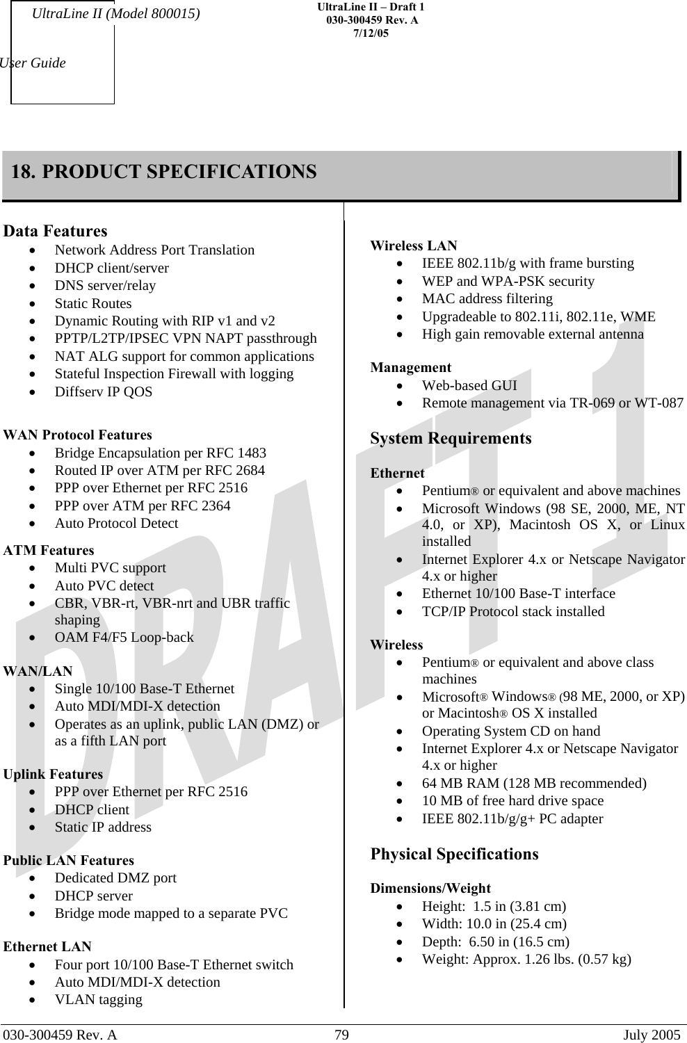    UltraLine II – Draft 1   030-300459 Rev. A 7/12/05   030-300459 Rev. A  79  July 2005  User Guide UltraLine II (Model 800015) 18. PRODUCT SPECIFICATIONS    Data Features •  Network Address Port Translation •  DHCP client/server •  DNS server/relay •  Static Routes •  Dynamic Routing with RIP v1 and v2 •  PPTP/L2TP/IPSEC VPN NAPT passthrough •  NAT ALG support for common applications •  Stateful Inspection Firewall with logging •  Diffserv IP QOS   WAN Protocol Features •  Bridge Encapsulation per RFC 1483 •  Routed IP over ATM per RFC 2684 •  PPP over Ethernet per RFC 2516 •  PPP over ATM per RFC 2364 •  Auto Protocol Detect   ATM Features •  Multi PVC support •  Auto PVC detect •  CBR, VBR-rt, VBR-nrt and UBR traffic shaping •  OAM F4/F5 Loop-back  WAN/LAN  •  Single 10/100 Base-T Ethernet •  Auto MDI/MDI-X detection •  Operates as an uplink, public LAN (DMZ) or as a fifth LAN port  Uplink Features •  PPP over Ethernet per RFC 2516 •  DHCP client •  Static IP address  Public LAN Features •  Dedicated DMZ port •  DHCP server •  Bridge mode mapped to a separate PVC  Ethernet LAN •  Four port 10/100 Base-T Ethernet switch •  Auto MDI/MDI-X detection •  VLAN tagging  Wireless LAN •  IEEE 802.11b/g with frame bursting •  WEP and WPA-PSK security •  MAC address filtering •  Upgradeable to 802.11i, 802.11e, WME •  High gain removable external antenna  Management •  Web-based GUI •  Remote management via TR-069 or WT-087  System Requirements  Ethernet •  Pentium® or equivalent and above machines •  Microsoft Windows (98 SE, 2000, ME, NT 4.0, or XP), Macintosh OS X, or Linux installed •  Internet Explorer 4.x or Netscape Navigator 4.x or higher •  Ethernet 10/100 Base-T interface •  TCP/IP Protocol stack installed  Wireless •  Pentium® or equivalent and above class machines •  Microsoft® Windows® (98 ME, 2000, or XP) or Macintosh® OS X installed •  Operating System CD on hand •  Internet Explorer 4.x or Netscape Navigator 4.x or higher •  64 MB RAM (128 MB recommended) •  10 MB of free hard drive space •  IEEE 802.11b/g/g+ PC adapter  Physical Specifications  Dimensions/Weight  •  Height:  1.5 in (3.81 cm) •  Width: 10.0 in (25.4 cm) •  Depth:  6.50 in (16.5 cm) •  Weight: Approx. 1.26 lbs. (0.57 kg)  