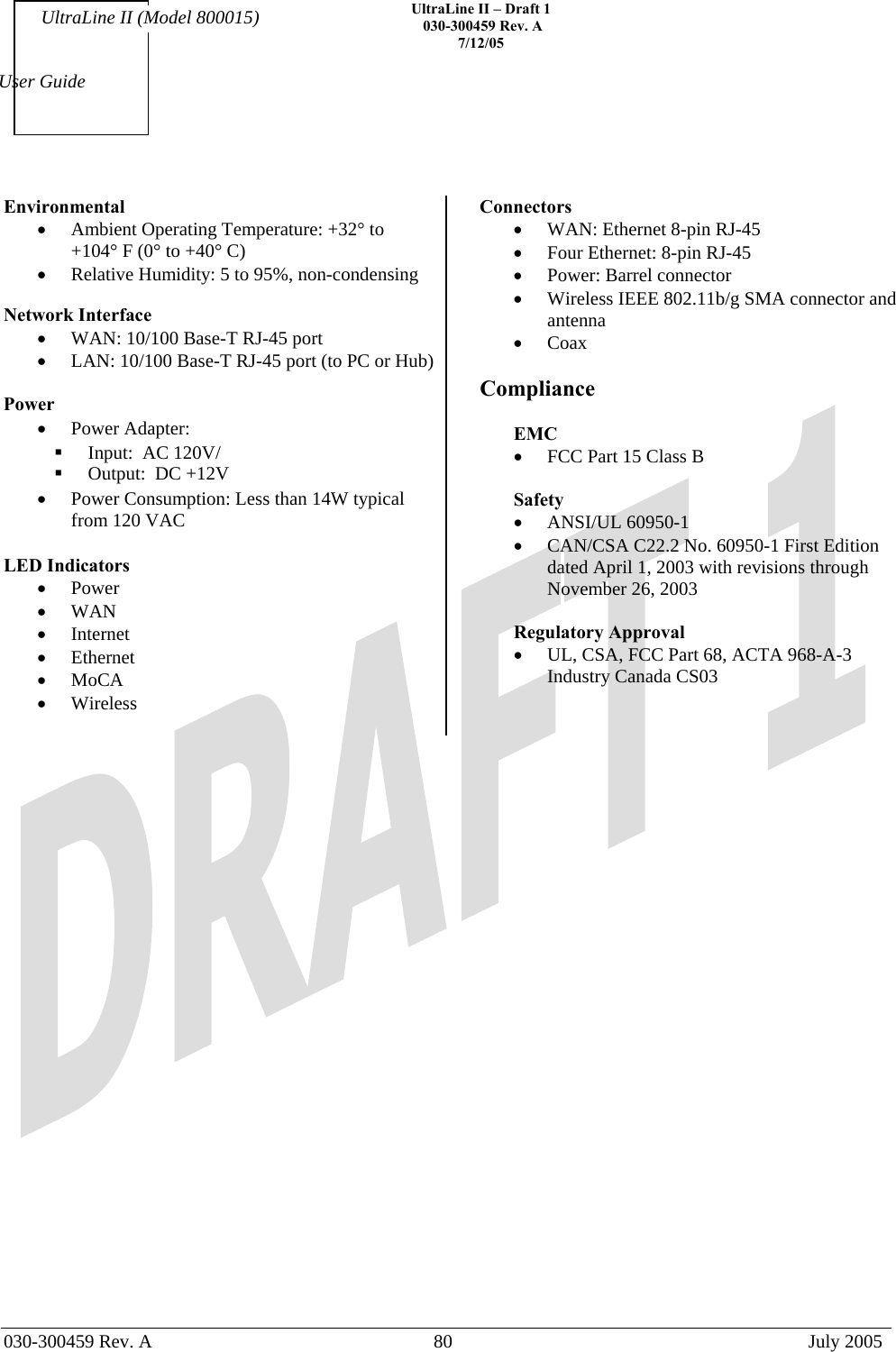    UltraLine II – Draft 1   030-300459 Rev. A 7/12/05   030-300459 Rev. A  80  July 2005  User Guide UltraLine II (Model 800015) Environmental  •  Ambient Operating Temperature: +32° to +104° F (0° to +40° C) •  Relative Humidity: 5 to 95%, non-condensing  Network Interface •  WAN: 10/100 Base-T RJ-45 port •  LAN: 10/100 Base-T RJ-45 port (to PC or Hub)  Power  •  Power Adapter:    Input:  AC 120V/   Output:  DC +12V •  Power Consumption: Less than 14W typical from 120 VAC   LED Indicators  •  Power •  WAN •  Internet •  Ethernet •  MoCA •  Wireless  Connectors •  WAN: Ethernet 8-pin RJ-45 •  Four Ethernet: 8-pin RJ-45 •  Power: Barrel connector •  Wireless IEEE 802.11b/g SMA connector and antenna •  Coax  Compliance  EMC •  FCC Part 15 Class B  Safety •  ANSI/UL 60950-1 •  CAN/CSA C22.2 No. 60950-1 First Edition dated April 1, 2003 with revisions through November 26, 2003  Regulatory Approval •  UL, CSA, FCC Part 68, ACTA 968-A-3 Industry Canada CS03  