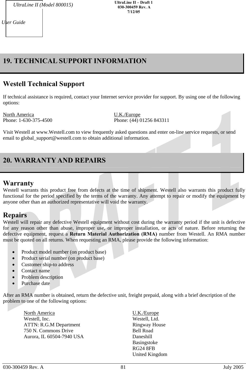    UltraLine II – Draft 1   030-300459 Rev. A 7/12/05   030-300459 Rev. A  81  July 2005  User Guide UltraLine II (Model 800015) 19. TECHNICAL SUPPORT INFORMATION  Westell Technical Support  If technical assistance is required, contact your Internet service provider for support. By using one of the following options:  North America     U.K./Europe Phone: 1-630-375-4500        Phone: (44) 01256 843311  Visit Westell at www.Westell.com to view frequently asked questions and enter on-line service requests, or send email to global_support@westell.com to obtain additional information.   20. WARRANTY AND REPAIRS  Warranty Westell warrants this product free from defects at the time of shipment. Westell also warrants this product fully functional for the period specified by the terms of the warranty. Any attempt to repair or modify the equipment by anyone other than an authorized representative will void the warranty.  Repairs Westell will repair any defective Westell equipment without cost during the warranty period if the unit is defective for any reason other than abuse, improper use, or improper installation, or acts of nature. Before returning the defective equipment, request a Return Material Authorization (RMA) number from Westell. An RMA number must be quoted on all returns. When requesting an RMA, please provide the following information:  •  Product model number (on product base) •  Product serial number (on product base) •  Customer ship-to address •  Contact name •  Problem description •  Purchase date  After an RMA number is obtained, return the defective unit, freight prepaid, along with a brief description of the problem to one of the following options:  North America     U.K./Europe Westell, Inc.     Westell, Ltd.      ATTN: R.G.M Department      Ringway House 750 N. Commons Drive        Bell Road Aurora, IL 60504-7940 USA      Daneshill       Basingstoke       RG24 8FB       United Kingdom  