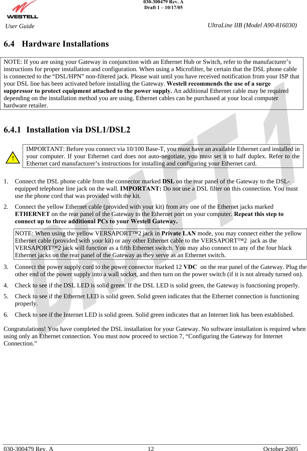    030-300479 Rev. A Draft 1 – 10/17/05   030-300479 Rev. A  12  October 2005  User Guide  UltraLine IIB (Model A90-816030)6.4 Hardware Installations  NOTE: If you are using your Gateway in conjunction with an Ethernet Hub or Switch, refer to the manufacturer’s instructions for proper installation and configuration. When using a Microfilter, be certain that the DSL phone cable is connected to the “DSL/HPN” non-filtered jack. Please wait until you have received notification from your ISP that your DSL line has been activated before installing the Gateway. Westell recommends the use of a surge suppressor to protect equipment attached to the power supply. An additional Ethernet cable may be required depending on the installation method you are using. Ethernet cables can be purchased at your local computer hardware retailer.   6.4.1  Installation via DSL1/DSL2  IMPORTANT: Before you connect via 10/100 Base-T, you must have an available Ethernet card installed in your computer. If your Ethernet card does not auto-negotiate, you must set it to half duplex. Refer to the Ethernet card manufacturer’s instructions for installing and configuring your Ethernet card.   1.  Connect the DSL phone cable from the connector marked DSL on the rear panel of the Gateway to the DSL-equipped telephone line jack on the wall. IMPORTANT: Do not use a DSL filter on this connection. You must use the phone cord that was provided with the kit. 2.  Connect the yellow Ethernet cable (provided with your kit) from any one of the Ethernet jacks marked ETHERNET on the rear panel of the Gateway to the Ethernet port on your computer. Repeat this step to connect up to three additional PCs to your Westell Gateway. NOTE: When using the yellow VERSAPORT™2 jack in Private LAN mode, you may connect either the yellow Ethernet cable (provided with your kit) or any other Ethernet cable to the VERSAPORT™2  jack as the VERSAPORT™2 jack will function as a fifth Ethernet switch. You may also connect to any of the four black Ethernet jacks on the rear panel of the Gateway as they serve as an Ethernet switch. 3.  Connect the power supply cord to the power connector marked 12 VDC  on the rear panel of the Gateway. Plug the other end of the power supply into a wall socket, and then turn on the power switch (if it is not already turned on). 4.  Check to see if the DSL LED is solid green. If the DSL LED is solid green, the Gateway is functioning properly. 5.  Check to see if the Ethernet LED is solid green. Solid green indicates that the Ethernet connection is functioning properly. 6.  Check to see if the Internet LED is solid green. Solid green indicates that an Internet link has been established.  Congratulations! You have completed the DSL installation for your Gateway. No software installation is required when using only an Ethernet connection. You must now proceed to section 7, “Configuring the Gateway for Internet Connection.”              ! 