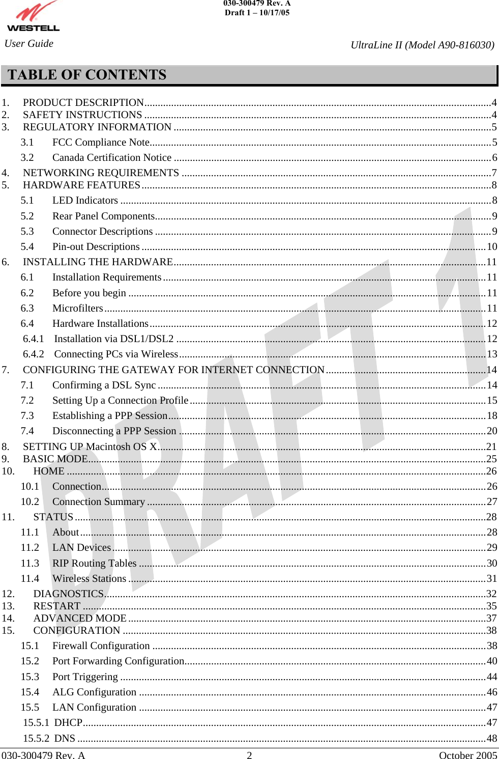    030-300479 Rev. A Draft 1 – 10/17/05     030-300479 Rev. A  2  October 2005    User Guide  UltraLine II (Model A90-816030) TABLE OF CONTENTS  1. PRODUCT DESCRIPTION..................................................................................................................................4 2. SAFETY INSTRUCTIONS ..................................................................................................................................4 3. REGULATORY INFORMATION .......................................................................................................................5 3.1 FCC Compliance Note................................................................................................................................5 3.2 Canada Certification Notice .......................................................................................................................6 4. NETWORKING REQUIREMENTS ....................................................................................................................7 5. HARDWARE FEATURES...................................................................................................................................8 5.1 LED Indicators ...........................................................................................................................................8 5.2 Rear Panel Components..............................................................................................................................9 5.3 Connector Descriptions ..............................................................................................................................9 5.4 Pin-out Descriptions .................................................................................................................................10 6. INSTALLING THE HARDWARE.....................................................................................................................11 6.1 Installation Requirements.........................................................................................................................11 6.2 Before you begin ......................................................................................................................................11 6.3 Microfilters...............................................................................................................................................11 6.4 Hardware Installations..............................................................................................................................12 6.4.1 Installation via DSL1/DSL2 ....................................................................................................................12 6.4.2 Connecting PCs via Wireless...................................................................................................................13 7. CONFIGURING THE GATEWAY FOR INTERNET CONNECTION............................................................14 7.1 Confirming a DSL Sync ...........................................................................................................................14 7.2 Setting Up a Connection Profile...............................................................................................................15 7.3 Establishing a PPP Session.......................................................................................................................18 7.4 Disconnecting a PPP Session ...................................................................................................................20 8. SETTING UP Macintosh OS X...........................................................................................................................21 9. BASIC MODE.....................................................................................................................................................25 10. HOME .............................................................................................................................................................26 10.1 Connection................................................................................................................................................26 10.2 Connection Summary ...............................................................................................................................27 11. STATUS..........................................................................................................................................................28 11.1 About........................................................................................................................................................28 11.2 LAN Devices............................................................................................................................................29 11.3 RIP Routing Tables ..................................................................................................................................30 11.4 Wireless Stations ......................................................................................................................................31 12. DIAGNOSTICS...............................................................................................................................................32 13. RESTART .......................................................................................................................................................35 14. ADVANCED MODE......................................................................................................................................37 15. CONFIGURATION ........................................................................................................................................38 15.1 Firewall Configuration .............................................................................................................................38 15.2 Port Forwarding Configuration.................................................................................................................40 15.3 Port Triggering .........................................................................................................................................44 15.4 ALG Configuration ..................................................................................................................................46 15.5 LAN Configuration ..................................................................................................................................47 15.5.1 DHCP.......................................................................................................................................................47 15.5.2 DNS .........................................................................................................................................................48 