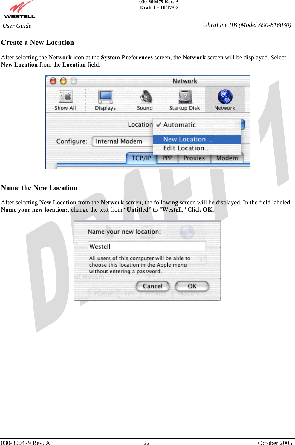    030-300479 Rev. A Draft 1 – 10/17/05   030-300479 Rev. A  22  October 2005  User Guide  UltraLine IIB (Model A90-816030)Create a New Location   After selecting the Network icon at the System Preferences screen, the Network screen will be displayed. Select New Location from the Location field.     Name the New Location  After selecting New Location from the Network screen, the following screen will be displayed. In the field labeled Name your new location:, change the text from “Untitled” to “Westell.” Click OK.                   