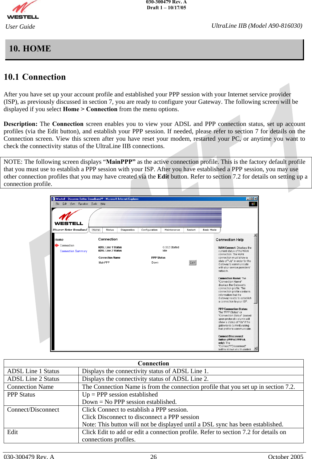    030-300479 Rev. A Draft 1 – 10/17/05   030-300479 Rev. A  26  October 2005  User Guide  UltraLine IIB (Model A90-816030)10. HOME  10.1 Connection  After you have set up your account profile and established your PPP session with your Internet service provider (ISP), as previously discussed in section 7, you are ready to configure your Gateway. The following screen will be displayed if you select Home &gt; Connection from the menu options.   Description: The Connection screen enables you to view your ADSL and PPP connection status, set up account profiles (via the Edit button), and establish your PPP session. If needed, please refer to section 7 for details on the Connection screen. View this screen after you have reset your modem, restarted your PC, or anytime you want to check the connectivity status of the UltraLine IIB connections.  NOTE: The following screen displays “MainPPP” as the active connection profile. This is the factory default profile that you must use to establish a PPP session with your ISP. After you have established a PPP session, you may use other connection profiles that you may have created via the Edit button. Refer to section 7.2 for details on setting up a connection profile.    Connection ADSL Line 1 Status  Displays the connectivity status of ADSL Line 1. ADSL Line 2 Status  Displays the connectivity status of ADSL Line 2. Connection Name   The Connection Name is from the connection profile that you set up in section 7.2. PPP Status  Up = PPP session established Down = No PPP session established. Connect/Disconnect   Click Connect to establish a PPP session. Click Disconnect to disconnect a PPP session Note: This button will not be displayed until a DSL sync has been established. Edit  Click Edit to add or edit a connection profile. Refer to section 7.2 for details on connections profiles.  