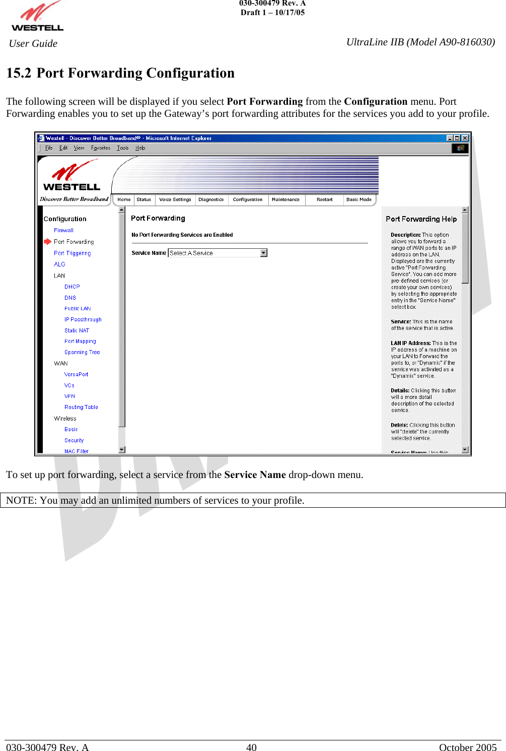    030-300479 Rev. A Draft 1 – 10/17/05   030-300479 Rev. A  40  October 2005  User Guide  UltraLine IIB (Model A90-816030)15.2 Port Forwarding Configuration  The following screen will be displayed if you select Port Forwarding from the Configuration menu. Port Forwarding enables you to set up the Gateway’s port forwarding attributes for the services you add to your profile.    To set up port forwarding, select a service from the Service Name drop-down menu.  NOTE: You may add an unlimited numbers of services to your profile.  