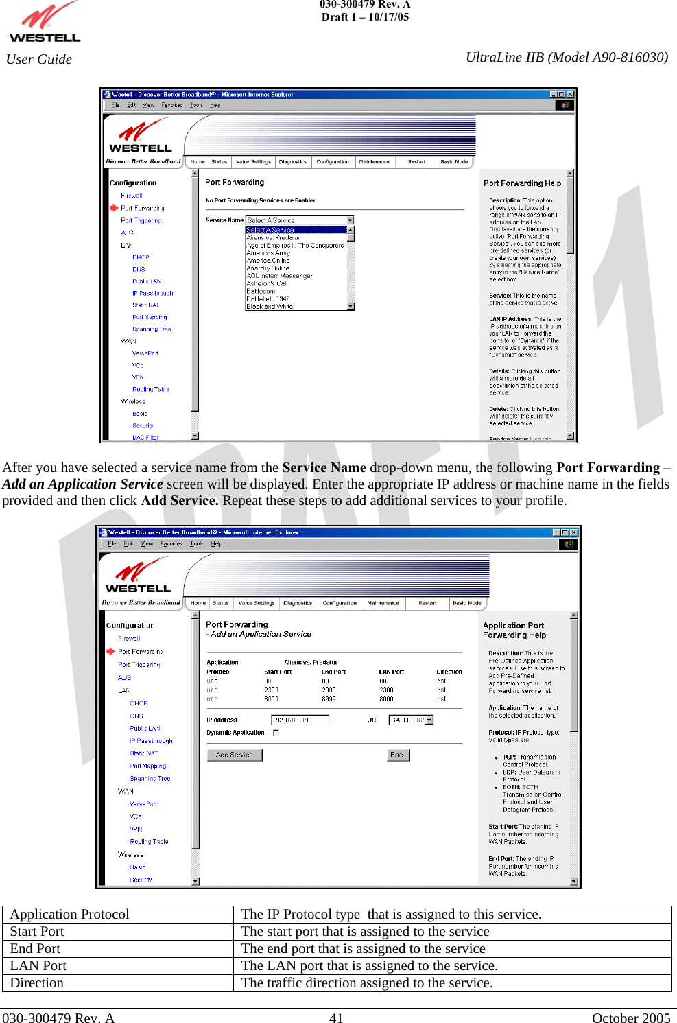    030-300479 Rev. A Draft 1 – 10/17/05   030-300479 Rev. A  41  October 2005  User Guide  UltraLine IIB (Model A90-816030)  After you have selected a service name from the Service Name drop-down menu, the following Port Forwarding –Add an Application Service screen will be displayed. Enter the appropriate IP address or machine name in the fields provided and then click Add Service. Repeat these steps to add additional services to your profile.    Application Protocol  The IP Protocol type  that is assigned to this service. Start Port  The start port that is assigned to the service End Port  The end port that is assigned to the service LAN Port  The LAN port that is assigned to the service. Direction  The traffic direction assigned to the service. 