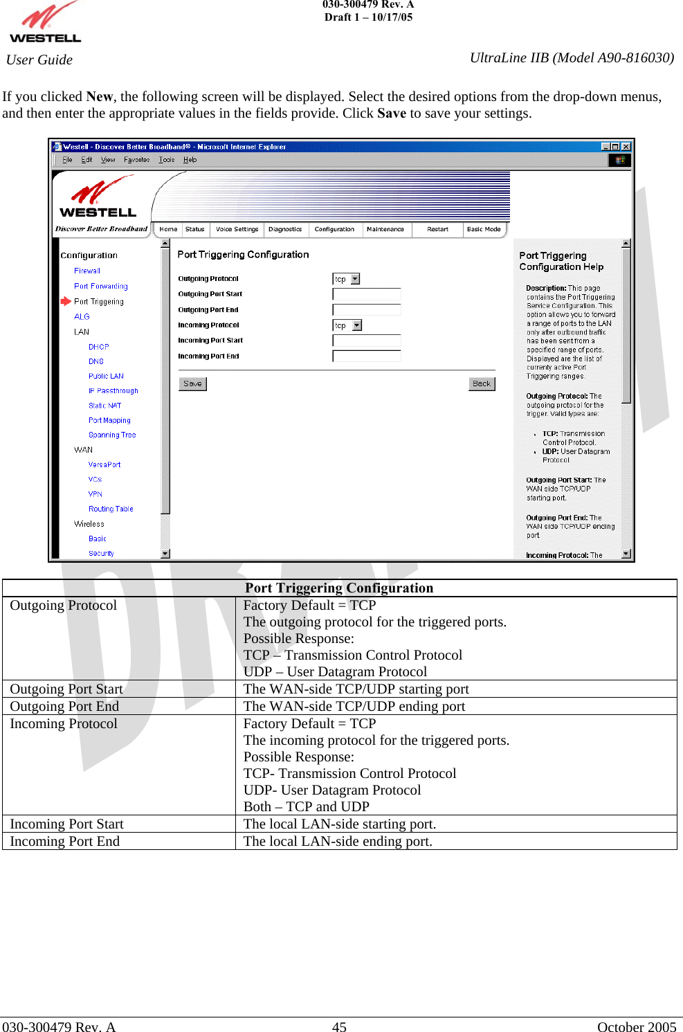    030-300479 Rev. A Draft 1 – 10/17/05   030-300479 Rev. A  45  October 2005  User Guide  UltraLine IIB (Model A90-816030)If you clicked New, the following screen will be displayed. Select the desired options from the drop-down menus, and then enter the appropriate values in the fields provide. Click Save to save your settings.    Port Triggering Configuration Outgoing Protocol  Factory Default = TCP The outgoing protocol for the triggered ports. Possible Response: TCP – Transmission Control Protocol UDP – User Datagram Protocol Outgoing Port Start  The WAN-side TCP/UDP starting port Outgoing Port End   The WAN-side TCP/UDP ending port Incoming Protocol  Factory Default = TCP The incoming protocol for the triggered ports. Possible Response: TCP- Transmission Control Protocol UDP- User Datagram Protocol Both – TCP and UDP Incoming Port Start  The local LAN-side starting port. Incoming Port End  The local LAN-side ending port.           