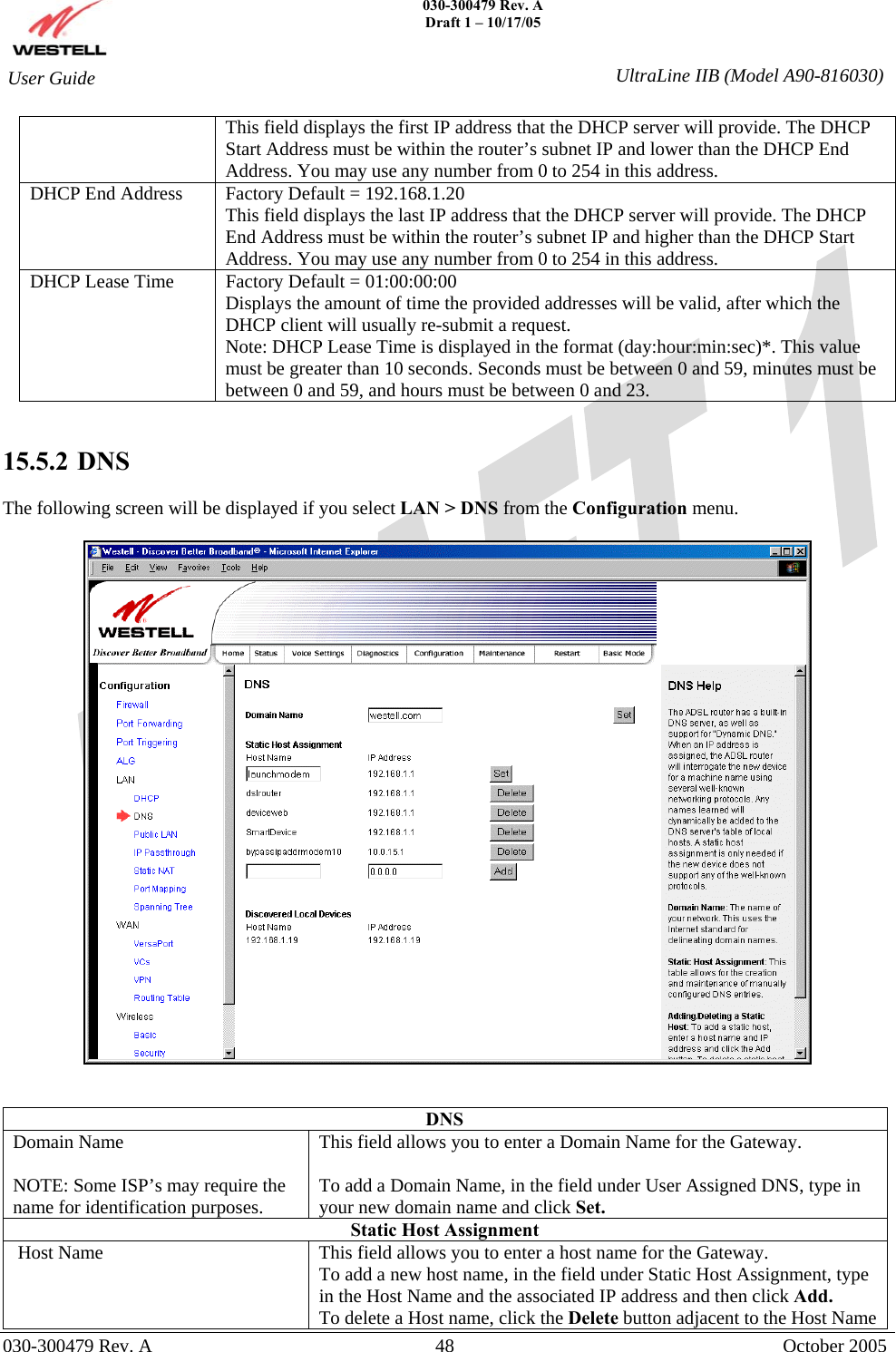    030-300479 Rev. A Draft 1 – 10/17/05   030-300479 Rev. A  48  October 2005  User Guide  UltraLine IIB (Model A90-816030)This field displays the first IP address that the DHCP server will provide. The DHCP Start Address must be within the router’s subnet IP and lower than the DHCP End Address. You may use any number from 0 to 254 in this address. DHCP End Address  Factory Default = 192.168.1.20 This field displays the last IP address that the DHCP server will provide. The DHCP End Address must be within the router’s subnet IP and higher than the DHCP Start Address. You may use any number from 0 to 254 in this address. DHCP Lease Time  Factory Default = 01:00:00:00  Displays the amount of time the provided addresses will be valid, after which the DHCP client will usually re-submit a request. Note: DHCP Lease Time is displayed in the format (day:hour:min:sec)*. This value must be greater than 10 seconds. Seconds must be between 0 and 59, minutes must be between 0 and 59, and hours must be between 0 and 23.     15.5.2   DNS  The following screen will be displayed if you select LAN &gt; DNS from the Configuration menu.      DNS Domain Name  NOTE: Some ISP’s may require the name for identification purposes. This field allows you to enter a Domain Name for the Gateway.  To add a Domain Name, in the field under User Assigned DNS, type in your new domain name and click Set. Static Host Assignment  Host Name  This field allows you to enter a host name for the Gateway. To add a new host name, in the field under Static Host Assignment, type in the Host Name and the associated IP address and then click Add. To delete a Host name, click the Delete button adjacent to the Host Name 