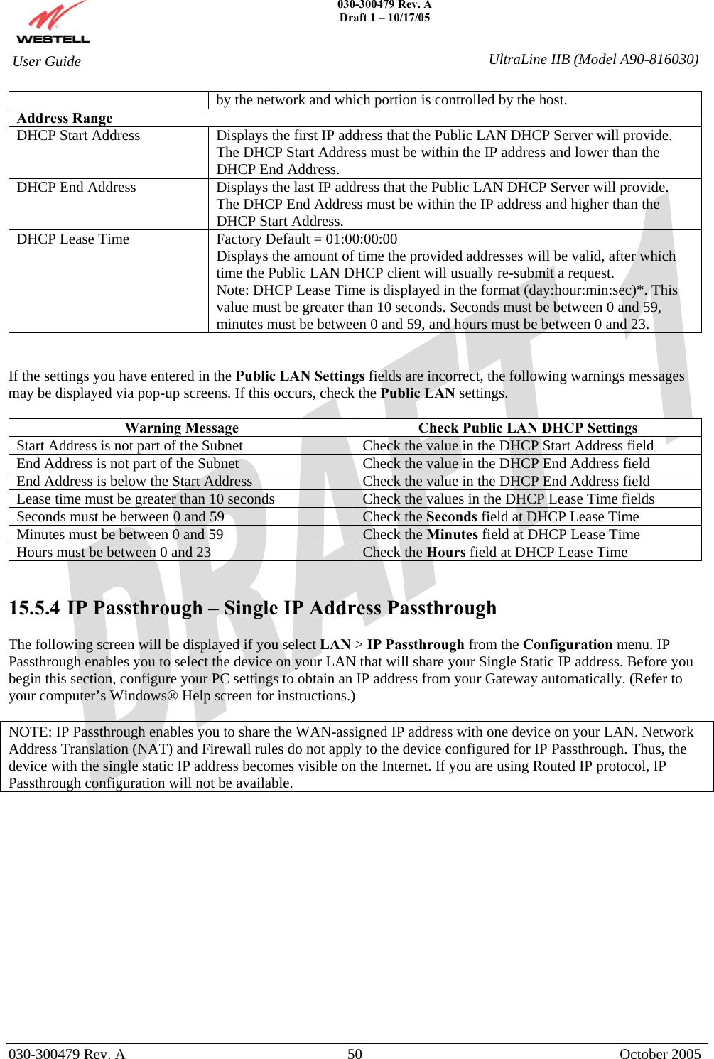    030-300479 Rev. A Draft 1 – 10/17/05   030-300479 Rev. A  50  October 2005  User Guide  UltraLine IIB (Model A90-816030)by the network and which portion is controlled by the host. Address Range DHCP Start Address  Displays the first IP address that the Public LAN DHCP Server will provide. The DHCP Start Address must be within the IP address and lower than the DHCP End Address. DHCP End Address  Displays the last IP address that the Public LAN DHCP Server will provide. The DHCP End Address must be within the IP address and higher than the DHCP Start Address. DHCP Lease Time  Factory Default = 01:00:00:00  Displays the amount of time the provided addresses will be valid, after which time the Public LAN DHCP client will usually re-submit a request. Note: DHCP Lease Time is displayed in the format (day:hour:min:sec)*. This value must be greater than 10 seconds. Seconds must be between 0 and 59, minutes must be between 0 and 59, and hours must be between 0 and 23.   If the settings you have entered in the Public LAN Settings fields are incorrect, the following warnings messages may be displayed via pop-up screens. If this occurs, check the Public LAN settings.  Warning Message  Check Public LAN DHCP Settings Start Address is not part of the Subnet  Check the value in the DHCP Start Address field End Address is not part of the Subnet  Check the value in the DHCP End Address field End Address is below the Start Address  Check the value in the DHCP End Address field Lease time must be greater than 10 seconds  Check the values in the DHCP Lease Time fields Seconds must be between 0 and 59  Check the Seconds field at DHCP Lease Time Minutes must be between 0 and 59  Check the Minutes field at DHCP Lease Time Hours must be between 0 and 23  Check the Hours field at DHCP Lease Time   15.5.4  IP Passthrough – Single IP Address Passthrough  The following screen will be displayed if you select LAN &gt; IP Passthrough from the Configuration menu. IP Passthrough enables you to select the device on your LAN that will share your Single Static IP address. Before you begin this section, configure your PC settings to obtain an IP address from your Gateway automatically. (Refer to your computer’s Windows® Help screen for instructions.)  NOTE: IP Passthrough enables you to share the WAN-assigned IP address with one device on your LAN. Network Address Translation (NAT) and Firewall rules do not apply to the device configured for IP Passthrough. Thus, the device with the single static IP address becomes visible on the Internet. If you are using Routed IP protocol, IP Passthrough configuration will not be available.               