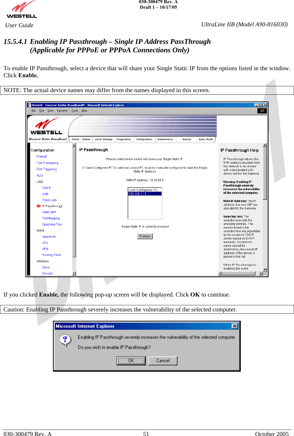    030-300479 Rev. A Draft 1 – 10/17/05   030-300479 Rev. A  51  October 2005  User Guide  UltraLine IIB (Model A90-816030)15.5.4.1 Enabling IP Passthrough – Single IP Address PassThrough (Applicable for PPPoE or PPPoA Connections Only)  To enable IP Passthrough, select a device that will share your Single Static IP from the options listed in the window. Click Enable.  NOTE: The actual device names may differ from the names displayed in this screen.     If you clicked Enable, the following pop-up screen will be displayed. Click OK to continue.  Caution: Enabling IP Passthrough severely increases the vulnerability of the selected computer.           