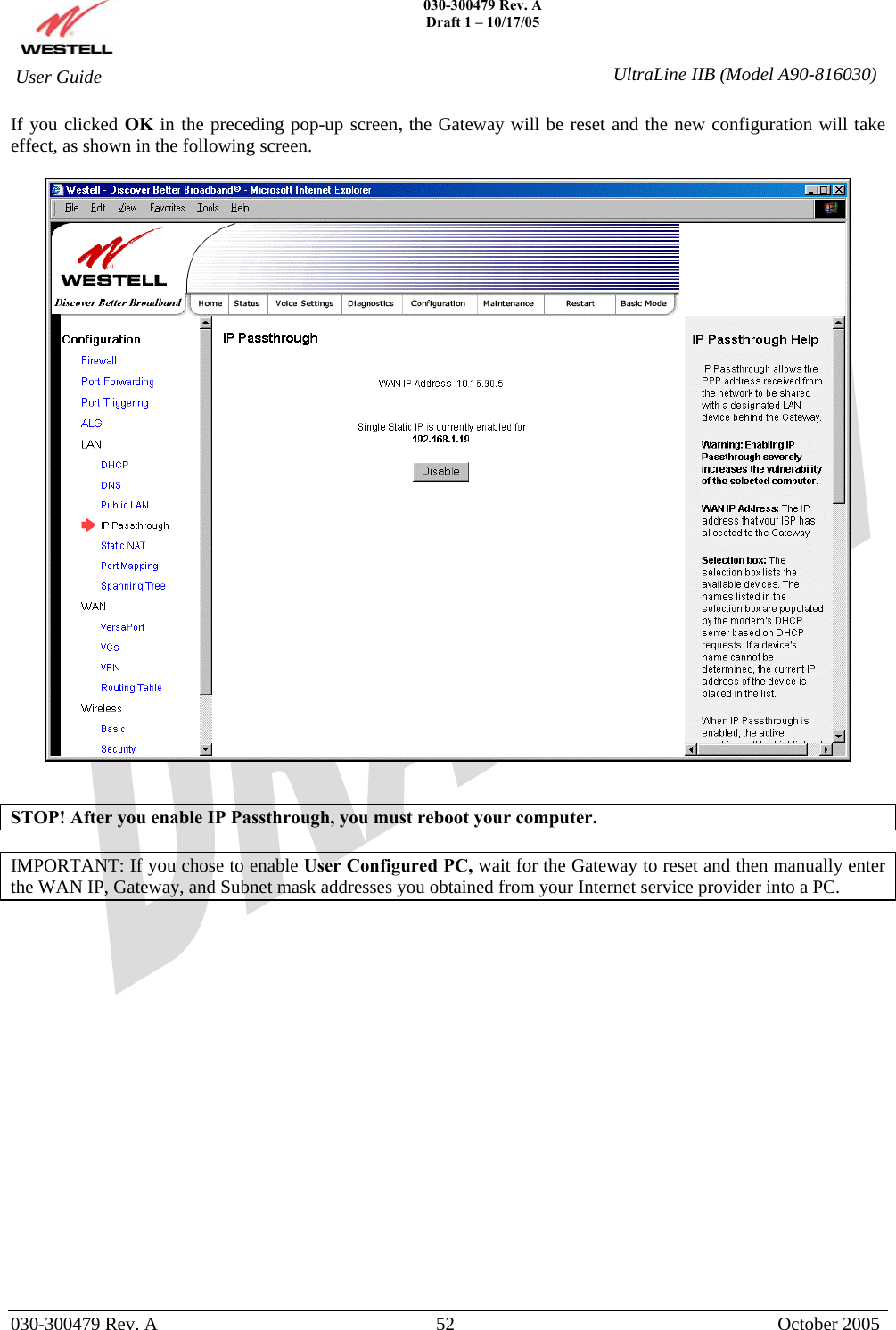   030-300479 Rev. A Draft 1 – 10/17/05   030-300479 Rev. A  52  October 2005  User Guide  UltraLine IIB (Model A90-816030)If you clicked OK in the preceding pop-up screen, the Gateway will be reset and the new configuration will take effect, as shown in the following screen.     STOP! After you enable IP Passthrough, you must reboot your computer.  IMPORTANT: If you chose to enable User Configured PC, wait for the Gateway to reset and then manually enter the WAN IP, Gateway, and Subnet mask addresses you obtained from your Internet service provider into a PC.                  
