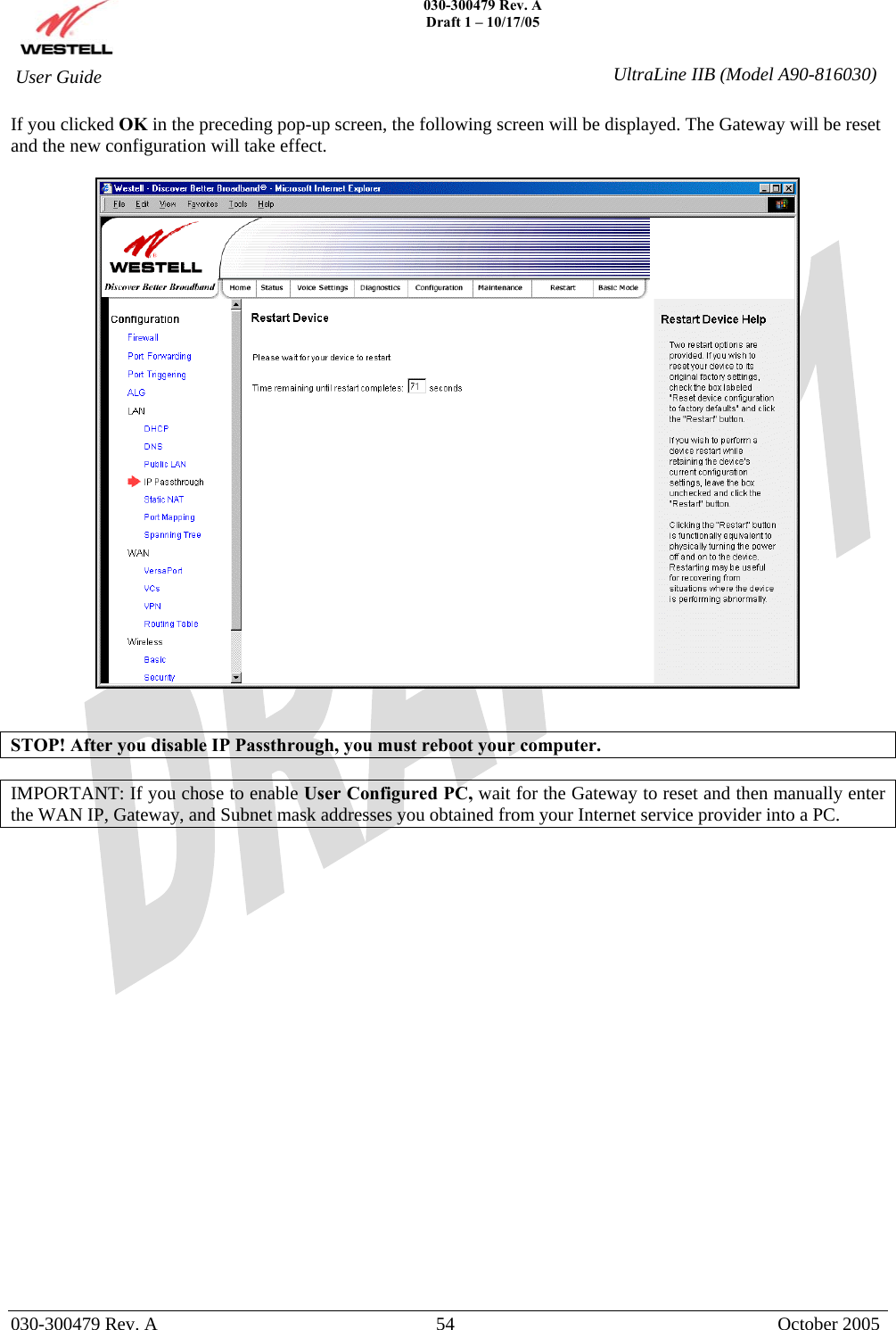    030-300479 Rev. A Draft 1 – 10/17/05   030-300479 Rev. A  54  October 2005  User Guide  UltraLine IIB (Model A90-816030)If you clicked OK in the preceding pop-up screen, the following screen will be displayed. The Gateway will be reset and the new configuration will take effect.      STOP! After you disable IP Passthrough, you must reboot your computer.  IMPORTANT: If you chose to enable User Configured PC, wait for the Gateway to reset and then manually enter the WAN IP, Gateway, and Subnet mask addresses you obtained from your Internet service provider into a PC.                       