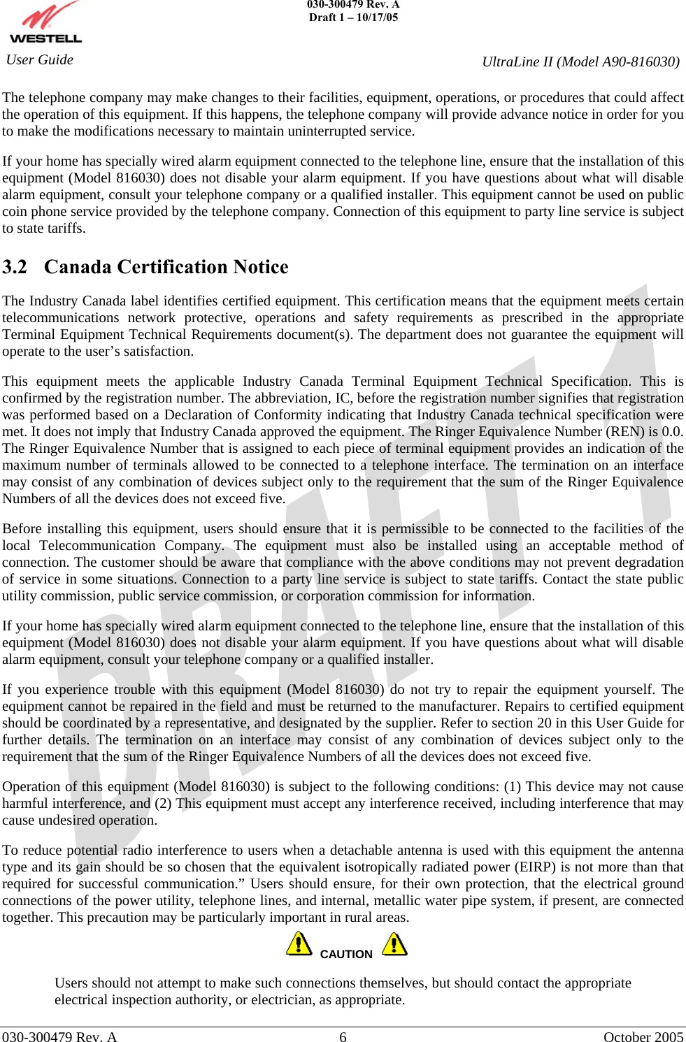    030-300479 Rev. A Draft 1 – 10/17/05     030-300479 Rev. A  6  October 2005    User Guide  UltraLine II (Model A90-816030) The telephone company may make changes to their facilities, equipment, operations, or procedures that could affect the operation of this equipment. If this happens, the telephone company will provide advance notice in order for you to make the modifications necessary to maintain uninterrupted service.  If your home has specially wired alarm equipment connected to the telephone line, ensure that the installation of this equipment (Model 816030) does not disable your alarm equipment. If you have questions about what will disable alarm equipment, consult your telephone company or a qualified installer. This equipment cannot be used on public coin phone service provided by the telephone company. Connection of this equipment to party line service is subject to state tariffs.  3.2  Canada Certification Notice  The Industry Canada label identifies certified equipment. This certification means that the equipment meets certain telecommunications network protective, operations and safety requirements as prescribed in the appropriate Terminal Equipment Technical Requirements document(s). The department does not guarantee the equipment will operate to the user’s satisfaction.  This equipment meets the applicable Industry Canada Terminal Equipment Technical Specification. This is confirmed by the registration number. The abbreviation, IC, before the registration number signifies that registration was performed based on a Declaration of Conformity indicating that Industry Canada technical specification were met. It does not imply that Industry Canada approved the equipment. The Ringer Equivalence Number (REN) is 0.0. The Ringer Equivalence Number that is assigned to each piece of terminal equipment provides an indication of the maximum number of terminals allowed to be connected to a telephone interface. The termination on an interface may consist of any combination of devices subject only to the requirement that the sum of the Ringer Equivalence Numbers of all the devices does not exceed five.  Before installing this equipment, users should ensure that it is permissible to be connected to the facilities of the local Telecommunication Company. The equipment must also be installed using an acceptable method of connection. The customer should be aware that compliance with the above conditions may not prevent degradation of service in some situations. Connection to a party line service is subject to state tariffs. Contact the state public utility commission, public service commission, or corporation commission for information.  If your home has specially wired alarm equipment connected to the telephone line, ensure that the installation of this equipment (Model 816030) does not disable your alarm equipment. If you have questions about what will disable alarm equipment, consult your telephone company or a qualified installer.  If you experience trouble with this equipment (Model 816030) do not try to repair the equipment yourself. The equipment cannot be repaired in the field and must be returned to the manufacturer. Repairs to certified equipment should be coordinated by a representative, and designated by the supplier. Refer to section 20 in this User Guide for further details. The termination on an interface may consist of any combination of devices subject only to the requirement that the sum of the Ringer Equivalence Numbers of all the devices does not exceed five.   Operation of this equipment (Model 816030) is subject to the following conditions: (1) This device may not cause harmful interference, and (2) This equipment must accept any interference received, including interference that may cause undesired operation.  To reduce potential radio interference to users when a detachable antenna is used with this equipment the antenna type and its gain should be so chosen that the equivalent isotropically radiated power (EIRP) is not more than that required for successful communication.” Users should ensure, for their own protection, that the electrical ground connections of the power utility, telephone lines, and internal, metallic water pipe system, if present, are connected together. This precaution may be particularly important in rural areas.     CAUTION   Users should not attempt to make such connections themselves, but should contact the appropriate electrical inspection authority, or electrician, as appropriate. 