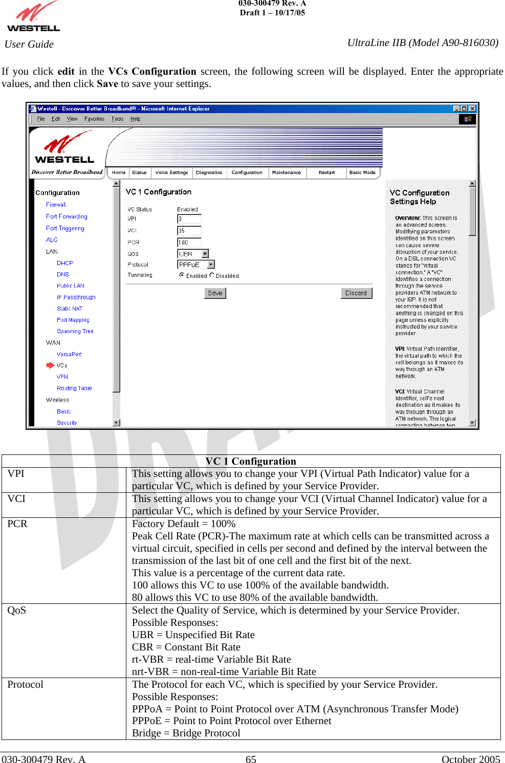    030-300479 Rev. A Draft 1 – 10/17/05   030-300479 Rev. A  65  October 2005  User Guide  UltraLine IIB (Model A90-816030)If you click edit in the VCs Configuration screen, the following screen will be displayed. Enter the appropriate values, and then click Save to save your settings.     VC 1 Configuration VPI  This setting allows you to change your VPI (Virtual Path Indicator) value for a particular VC, which is defined by your Service Provider. VCI  This setting allows you to change your VCI (Virtual Channel Indicator) value for a particular VC, which is defined by your Service Provider. PCR  Factory Default = 100% Peak Cell Rate (PCR)-The maximum rate at which cells can be transmitted across a virtual circuit, specified in cells per second and defined by the interval between the transmission of the last bit of one cell and the first bit of the next. This value is a percentage of the current data rate. 100 allows this VC to use 100% of the available bandwidth. 80 allows this VC to use 80% of the available bandwidth. QoS  Select the Quality of Service, which is determined by your Service Provider. Possible Responses: UBR = Unspecified Bit Rate CBR = Constant Bit Rate rt-VBR = real-time Variable Bit Rate nrt-VBR = non-real-time Variable Bit Rate Protocol  The Protocol for each VC, which is specified by your Service Provider. Possible Responses: PPPoA = Point to Point Protocol over ATM (Asynchronous Transfer Mode) PPPoE = Point to Point Protocol over Ethernet Bridge = Bridge Protocol 