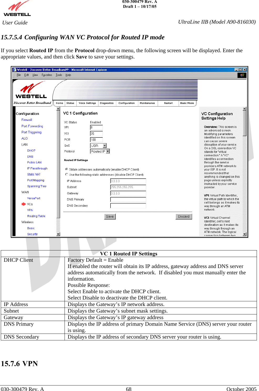    030-300479 Rev. A Draft 1 – 10/17/05   030-300479 Rev. A  68  October 2005  User Guide  UltraLine IIB (Model A90-816030)15.7.5.4 Configuring WAN VC Protocol for Routed IP mode  If you select Routed IP from the Protocol drop-down menu, the following screen will be displayed. Enter the appropriate values, and then click Save to save your settings.     VC 1 Routed IP Settings DHCP Client  Factory Default = Enable If enabled the router will obtain its IP address, gateway address and DNS server address automatically from the network.  If disabled you must manually enter the information. Possible Response: Select Enable to activate the DHCP client. Select Disable to deactivate the DHCP client. IP Address  Displays the Gateway’s IP network address. Subnet  Displays the Gateway’s subnet mask settings. Gateway  Displays the Gateway’s IP gateway address DNS Primary  Displays the IP address of primary Domain Name Service (DNS) server your router is using. DNS Secondary  Displays the IP address of secondary DNS server your router is using.    15.7.6   VPN  