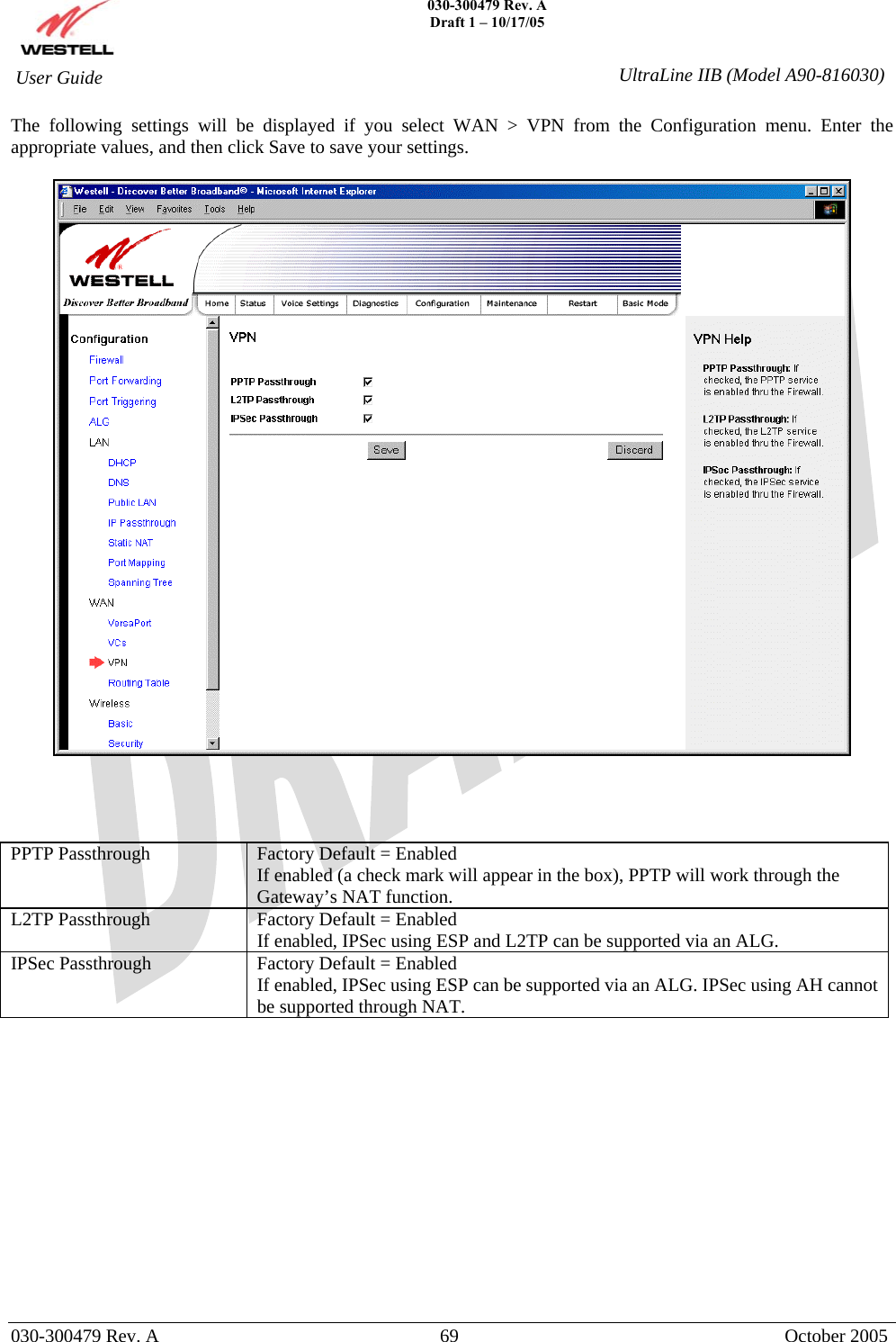   030-300479 Rev. A Draft 1 – 10/17/05   030-300479 Rev. A  69  October 2005  User Guide  UltraLine IIB (Model A90-816030)The following settings will be displayed if you select WAN &gt; VPN from the Configuration menu. Enter the appropriate values, and then click Save to save your settings.       PPTP Passthrough  Factory Default = Enabled If enabled (a check mark will appear in the box), PPTP will work through the Gateway’s NAT function. L2TP Passthrough  Factory Default = Enabled If enabled, IPSec using ESP and L2TP can be supported via an ALG. IPSec Passthrough  Factory Default = Enabled If enabled, IPSec using ESP can be supported via an ALG. IPSec using AH cannot be supported through NAT.              