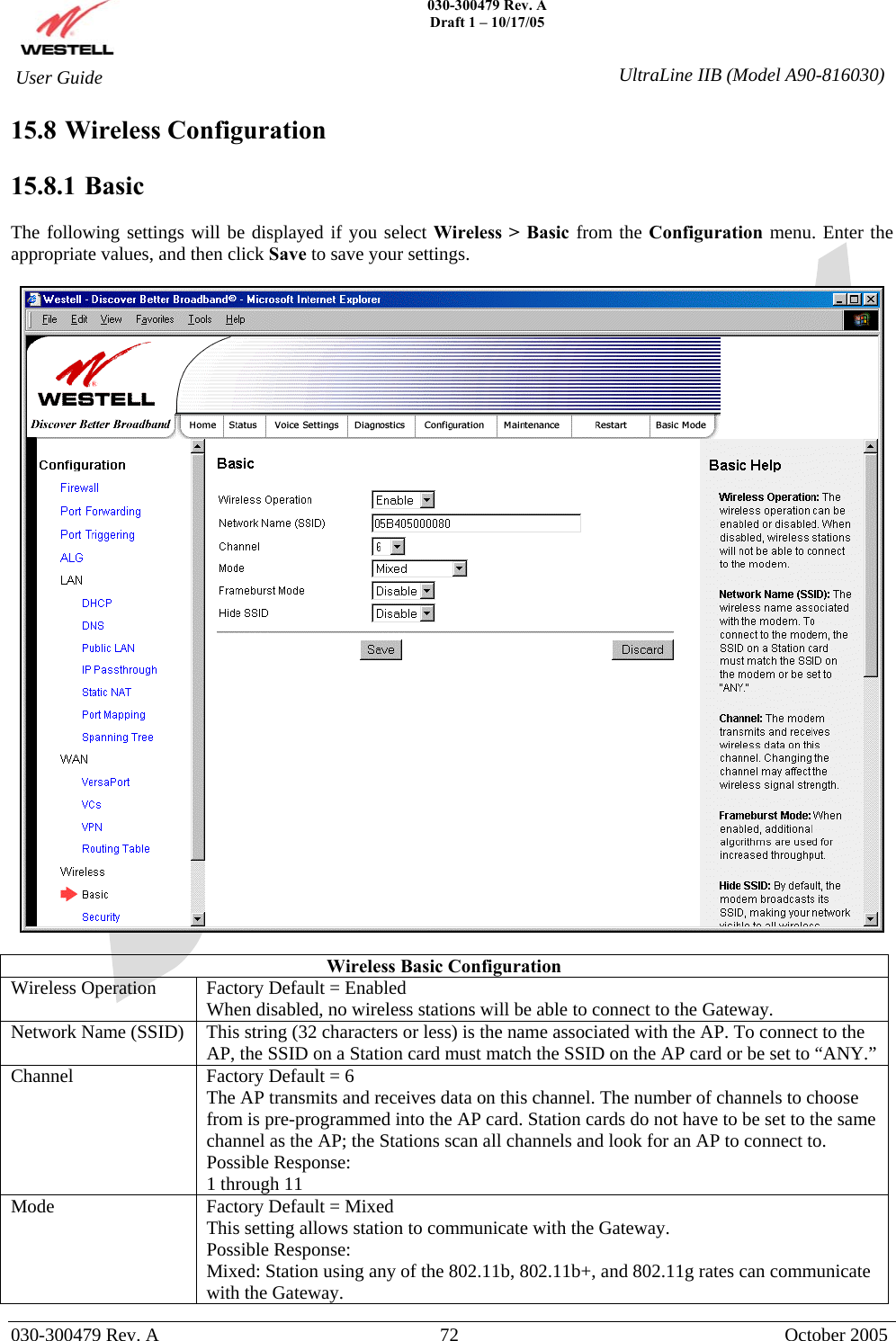    030-300479 Rev. A Draft 1 – 10/17/05   030-300479 Rev. A  72  October 2005  User Guide  UltraLine IIB (Model A90-816030)15.8 Wireless Configuration  15.8.1   Basic  The following settings will be displayed if you select Wireless &gt; Basic from the Configuration menu. Enter the appropriate values, and then click Save to save your settings.    Wireless Basic Configuration Wireless Operation  Factory Default = Enabled When disabled, no wireless stations will be able to connect to the Gateway. Network Name (SSID)  This string (32 characters or less) is the name associated with the AP. To connect to the AP, the SSID on a Station card must match the SSID on the AP card or be set to “ANY.” Channel  Factory Default = 6 The AP transmits and receives data on this channel. The number of channels to choose from is pre-programmed into the AP card. Station cards do not have to be set to the same channel as the AP; the Stations scan all channels and look for an AP to connect to. Possible Response: 1 through 11 Mode  Factory Default = Mixed This setting allows station to communicate with the Gateway. Possible Response: Mixed: Station using any of the 802.11b, 802.11b+, and 802.11g rates can communicate with the Gateway. 