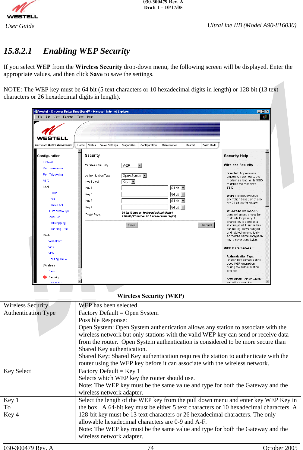    030-300479 Rev. A Draft 1 – 10/17/05   030-300479 Rev. A  74  October 2005  User Guide  UltraLine IIB (Model A90-816030) 15.8.2.1  Enabling WEP Security  If you select WEP from the Wireless Security drop-down menu, the following screen will be displayed. Enter the appropriate values, and then click Save to save the settings.  NOTE: The WEP key must be 64 bit (5 text characters or 10 hexadecimal digits in length) or 128 bit (13 text characters or 26 hexadecimal digits in length).    Wireless Security (WEP) Wireless Security  WEP has been selected. Authentication Type  Factory Default = Open System Possible Response: Open System: Open System authentication allows any station to associate with the wireless network but only stations with the valid WEP key can send or receive data from the router.  Open System authentication is considered to be more secure than Shared Key authentication. Shared Key: Shared Key authentication requires the station to authenticate with the router using the WEP key before it can associate with the wireless network. Key Select  Factory Default = Key 1 Selects which WEP key the router should use.  Note: The WEP key must be the same value and type for both the Gateway and the wireless network adapter.  Key 1 To Key 4 Select the length of the WEP key from the pull down menu and enter key WEP Key in the box.  A 64-bit key must be either 5 text characters or 10 hexadecimal characters. A 128-bit key must be 13 text characters or 26 hexadecimal characters. The only allowable hexadecimal characters are 0-9 and A-F.  Note: The WEP key must be the same value and type for both the Gateway and the wireless network adapter. 